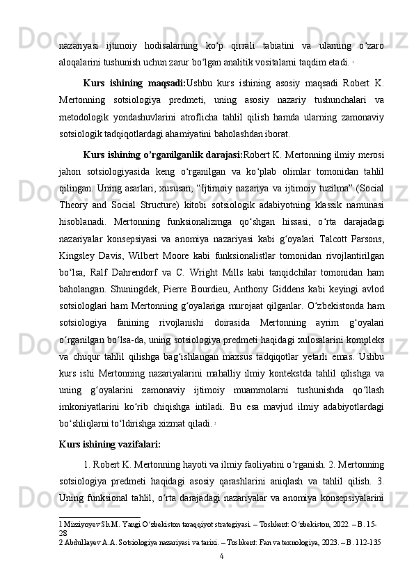 nazariyasi   ijtimoiy   hodisalarning   ko p   qirrali   tabiatini   va   ularning   o zaroʻ ʻ
aloqalarini tushunish uchun zarur bo lgan analitik vositalarni taqdim etadi.	
ʻ   1
Kurs   ishining   maqsadi: Ushbu   kurs   ishining   asosiy   maqsadi   Robert   K.
Mertonning   sotsiologiya   predmeti,   uning   asosiy   nazariy   tushunchalari   va
metodologik   yondashuvlarini   atroflicha   tahlil   qilish   hamda   ularning   zamonaviy
sotsiologik tadqiqotlardagi ahamiyatini baholashdan iborat.
Kurs ishining o’rganilganlik darajasi: Robert K. Mertonning ilmiy merosi
jahon   sotsiologiyasida   keng   o rganilgan   va   ko plab   olimlar   tomonidan   tahlil	
ʻ ʻ
qilingan.  Uning   asarlari,  xususan,   “Ijtimoiy   nazariya  va   ijtimoiy  tuzilma”   (Social
Theory   and   Social   Structure)   kitobi   sotsiologik   adabiyotning   klassik   namunasi
hisoblanadi.   Mertonning   funksionalizmga   qo shgan   hissasi,   o rta   darajadagi	
ʻ ʻ
nazariyalar   konsepsiyasi   va   anomiya   nazariyasi   kabi   g oyalari   Talcott   Parsons,	
ʻ
Kingsley   Davis,   Wilbert   Moore   kabi   funksionalistlar   tomonidan   rivojlantirilgan
bo lsa,   Ralf   Dahrendorf   va   C.   Wright   Mills   kabi   tanqidchilar   tomonidan   ham	
ʻ
baholangan.   Shuningdek,   Pierre   Bourdieu,   Anthony   Giddens   kabi   keyingi   avlod
sotsiologlari   ham   Mertonning   g oyalariga   murojaat   qilganlar.   O zbekistonda   ham	
ʻ ʻ
sotsiologiya   fanining   rivojlanishi   doirasida   Mertonning   ayrim   g oyalari	
ʻ
o rganilgan bo lsa-da, uning sotsiologiya predmeti haqidagi xulosalarini kompleks	
ʻ ʻ
va   chuqur   tahlil   qilishga   bag ishlangan   maxsus   tadqiqotlar   yetarli   emas.   Ushbu	
ʻ
kurs   ishi   Mertonning   nazariyalarini   mahalliy   ilmiy   kontekstda   tahlil   qilishga   va
uning   g oyalarini   zamonaviy   ijtimoiy   muammolarni   tushunishda   qo llash	
ʻ ʻ
imkoniyatlarini   ko rib   chiqishga   intiladi.   Bu   esa   mavjud   ilmiy   adabiyotlardagi	
ʻ
bo shliqlarni to ldirishga xizmat qiladi.	
ʻ ʻ   2
Kurs ishining vazifalari:
1. Robert K. Mertonning hayoti va ilmiy faoliyatini o rganish. 2. Mertonning	
ʻ
sotsiologiya   predmeti   haqidagi   asosiy   qarashlarini   aniqlash   va   tahlil   qilish.   3.
Uning   funksional   tahlil,   o rta   darajadagi   nazariyalar   va   anomiya   konsepsiyalarini	
ʻ
1  Mirziyoyev Sh.M. Yangi O zbekiston taraqqiyot strategiyasi. – Toshkent: O zbekiston, 2022. – B. 15-	
ʻ ʻ
28
2  Abdullayev A.A. Sotsiologiya nazariyasi va tarixi. – Toshkent: Fan va texnologiya, 2023. – B. 112-135
4 