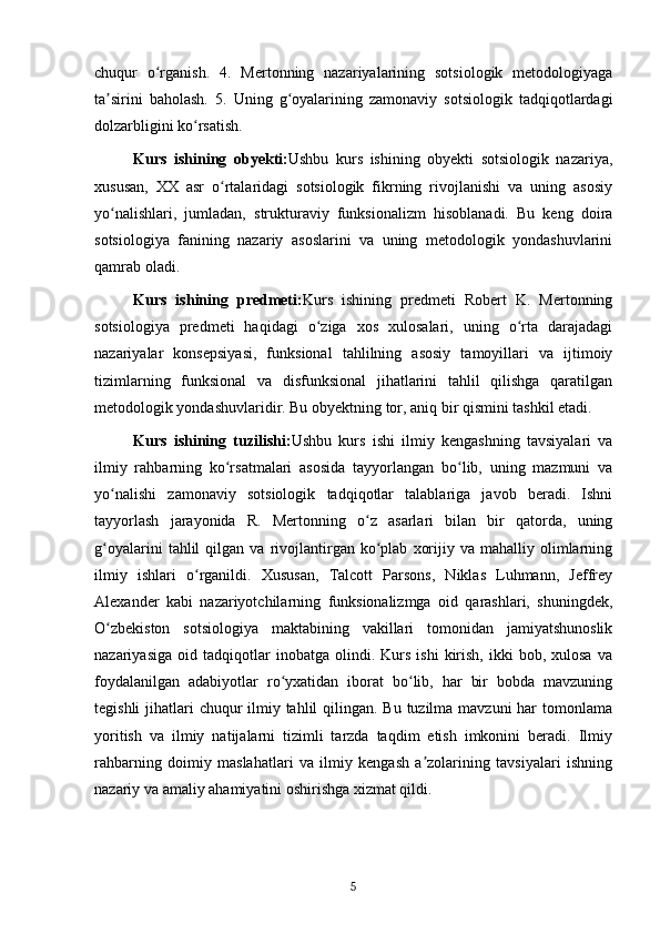 chuqur   o rganish.   4.   Mertonning   nazariyalarining   sotsiologik   metodologiyagaʻ
ta sirini   baholash.   5.   Uning   g oyalarining   zamonaviy   sotsiologik   tadqiqotlardagi	
ʼ ʻ
dolzarbligini ko rsatish.	
ʻ
Kurs   ishining   obyekti: Ushbu   kurs   ishining   obyekti   sotsiologik   nazariya,
xususan,   XX   asr   o rtalaridagi   sotsiologik   fikrning   rivojlanishi   va   uning   asosiy	
ʻ
yo nalishlari,   jumladan,   strukturaviy   funksionalizm   hisoblanadi.   Bu   keng   doira	
ʻ
sotsiologiya   fanining   nazariy   asoslarini   va   uning   metodologik   yondashuvlarini
qamrab oladi.
Kurs   ishining   predmeti: Kurs   ishining   predmeti   Robert   K.   Mertonning
sotsiologiya   predmeti   haqidagi   o ziga   xos   xulosalari,   uning   o rta   darajadagi	
ʻ ʻ
nazariyalar   konsepsiyasi,   funksional   tahlilning   asosiy   tamoyillari   va   ijtimoiy
tizimlarning   funksional   va   disfunksional   jihatlarini   tahlil   qilishga   qaratilgan
metodologik yondashuvlaridir. Bu obyektning tor, aniq bir qismini tashkil etadi.
Kurs   ishining   tuzilishi: Ushbu   kurs   ishi   ilmiy   kengashning   tavsiyalari   va
ilmiy   rahbarning   ko rsatmalari   asosida   tayyorlangan   bo lib,   uning   mazmuni   va	
ʻ ʻ
yo nalishi   zamonaviy   sotsiologik   tadqiqotlar   talablariga   javob   beradi.   Ishni	
ʻ
tayyorlash   jarayonida   R.   Mertonning   o z   asarlari   bilan   bir   qatorda,   uning	
ʻ
g oyalarini   tahlil   qilgan  va   rivojlantirgan   ko plab   xorijiy   va  mahalliy   olimlarning	
ʻ ʻ
ilmiy   ishlari   o rganildi.   Xususan,   Talcott   Parsons,   Niklas   Luhmann,   Jeffrey	
ʻ
Alexander   kabi   nazariyotchilarning   funksionalizmga   oid   qarashlari,   shuningdek,
O zbekiston   sotsiologiya   maktabining   vakillari   tomonidan   jamiyatshunoslik	
ʻ
nazariyasiga   oid  tadqiqotlar   inobatga   olindi.  Kurs   ishi   kirish,   ikki   bob,  xulosa   va
foydalanilgan   adabiyotlar   ro yxatidan   iborat   bo lib,   har   bir   bobda   mavzuning	
ʻ ʻ
tegishli  jihatlari  chuqur  ilmiy tahlil qilingan. Bu tuzilma mavzuni  har tomonlama
yoritish   va   ilmiy   natijalarni   tizimli   tarzda   taqdim   etish   imkonini   beradi.   Ilmiy
rahbarning   doimiy   maslahatlari   va   ilmiy   kengash   a zolarining   tavsiyalari   ishning	
ʼ
nazariy va amaliy ahamiyatini oshirishga xizmat qildi.
5 