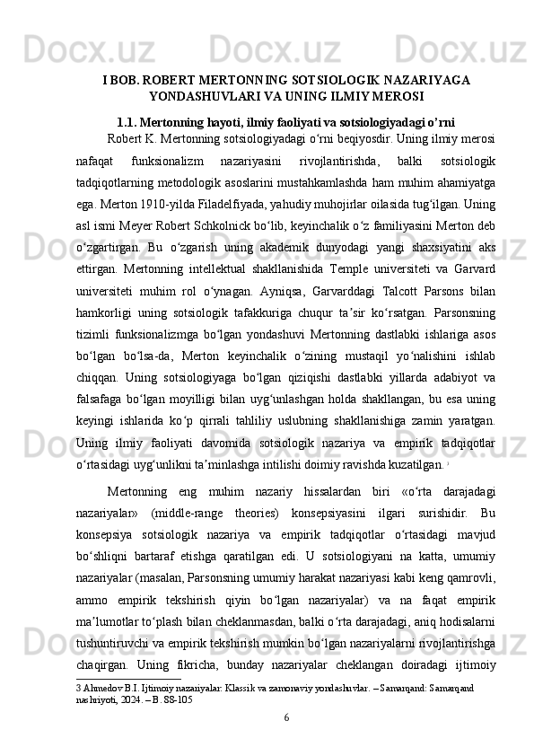I BOB. ROBERT MERTONNING SOTSIOLOGIK NAZARIYAGA
YONDASHUVLARI VA UNING ILMIY MEROSI
1.1. Mertonning hayoti, ilmiy faoliyati va sotsiologiyadagi o’rni
Robert K. Mertonning sotsiologiyadagi o rni beqiyosdir. Uning ilmiy merosiʻ
nafaqat   funksionalizm   nazariyasini   rivojlantirishda,   balki   sotsiologik
tadqiqotlarning metodologik asoslarini  mustahkamlashda  ham  muhim  ahamiyatga
ega. Merton 1910-yilda Filadelfiyada, yahudiy muhojirlar oilasida tug ilgan. Uning	
ʻ
asl ismi Meyer Robert Schkolnick bo lib, keyinchalik o z familiyasini Merton deb	
ʻ ʻ
o zgartirgan.   Bu   o zgarish   uning   akademik   dunyodagi   yangi   shaxsiyatini   aks	
ʻ ʻ
ettirgan.   Mertonning   intellektual   shakllanishida   Temple   universiteti   va   Garvard
universiteti   muhim   rol   o ynagan.   Ayniqsa,   Garvarddagi   Talcott   Parsons   bilan	
ʻ
hamkorligi   uning   sotsiologik   tafakkuriga   chuqur   ta sir   ko rsatgan.   Parsonsning	
ʼ ʻ
tizimli   funksionalizmga   bo lgan   yondashuvi   Mertonning   dastlabki   ishlariga   asos	
ʻ
bo lgan   bo lsa-da,   Merton   keyinchalik   o zining   mustaqil   yo nalishini   ishlab	
ʻ ʻ ʻ ʻ
chiqqan.   Uning   sotsiologiyaga   bo lgan   qiziqishi   dastlabki   yillarda   adabiyot   va	
ʻ
falsafaga   bo lgan   moyilligi   bilan   uyg unlashgan   holda   shakllangan,   bu   esa   uning	
ʻ ʻ
keyingi   ishlarida   ko p   qirrali   tahliliy   uslubning   shakllanishiga   zamin   yaratgan.	
ʻ
Uning   ilmiy   faoliyati   davomida   sotsiologik   nazariya   va   empirik   tadqiqotlar
o rtasidagi uyg unlikni ta minlashga intilishi doimiy ravishda kuzatilgan.	
ʻ ʻ ʼ   3
Mertonning   eng   muhim   nazariy   hissalardan   biri   «o rta   darajadagi	
ʻ
nazariyalar»   (middle-range   theories)   konsepsiyasini   ilgari   surishidir.   Bu
konsepsiya   sotsiologik   nazariya   va   empirik   tadqiqotlar   o rtasidagi   mavjud	
ʻ
bo shliqni   bartaraf   etishga   qaratilgan   edi.   U   sotsiologiyani   na   katta,   umumiy	
ʻ
nazariyalar (masalan, Parsonsning umumiy harakat nazariyasi kabi keng qamrovli,
ammo   empirik   tekshirish   qiyin   bo lgan   nazariyalar)   va   na   faqat   empirik	
ʻ
ma lumotlar to plash bilan cheklanmasdan, balki o rta darajadagi, aniq hodisalarni	
ʼ ʻ ʻ
tushuntiruvchi va empirik tekshirish mumkin bo lgan nazariyalarni rivojlantirishga	
ʻ
chaqirgan.   Uning   fikricha,   bunday   nazariyalar   cheklangan   doiradagi   ijtimoiy
3  Ahmedov B.I. Ijtimoiy nazariyalar: Klassik va zamonaviy yondashuvlar. – Samarqand: Samarqand 
nashriyoti, 2024. – B. 88-105
6 