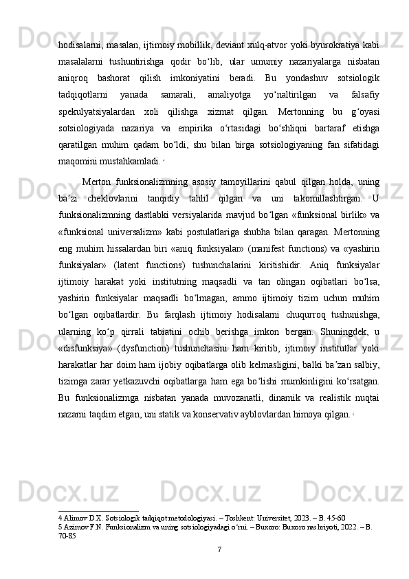 hodisalarni, masalan, ijtimoiy mobillik, deviant xulq-atvor yoki byurokratiya kabi
masalalarni   tushuntirishga   qodir   bo lib,   ular   umumiy   nazariyalarga   nisbatanʻ
aniqroq   bashorat   qilish   imkoniyatini   beradi.   Bu   yondashuv   sotsiologik
tadqiqotlarni   yanada   samarali,   amaliyotga   yo naltirilgan   va   falsafiy	
ʻ
spekulyatsiyalardan   xoli   qilishga   xizmat   qilgan.   Mertonning   bu   g oyasi	
ʻ
sotsiologiyada   nazariya   va   empirika   o rtasidagi   bo shliqni   bartaraf   etishga	
ʻ ʻ
qaratilgan   muhim   qadam   bo ldi,   shu   bilan   birga   sotsiologiyaning   fan   sifatidagi	
ʻ
maqomini mustahkamladi.   4
Merton   funksionalizmning   asosiy   tamoyillarini   qabul   qilgan   holda,   uning
ba zi   cheklovlarini   tanqidiy   tahlil   qilgan   va   uni   takomillashtirgan.   U	
ʼ
funksionalizmning   dastlabki   versiyalarida   mavjud   bo lgan   «funksional   birlik»   va	
ʻ
«funksional   universalizm»   kabi   postulatlariga   shubha   bilan   qaragan.   Mertonning
eng   muhim   hissalardan   biri   «aniq   funksiyalar»   (manifest   functions)   va   «yashirin
funksiyalar»   (latent   functions)   tushunchalarini   kiritishidir.   Aniq   funksiyalar
ijtimoiy   harakat   yoki   institutning   maqsadli   va   tan   olingan   oqibatlari   bo lsa,	
ʻ
yashirin   funksiyalar   maqsadli   bo lmagan,   ammo   ijtimoiy   tizim   uchun   muhim	
ʻ
bo lgan   oqibatlardir.   Bu   farqlash   ijtimoiy   hodisalarni   chuqurroq   tushunishga,	
ʻ
ularning   ko p   qirrali   tabiatini   ochib   berishga   imkon   bergan.   Shuningdek,   u	
ʻ
«disfunksiya»   (dysfunction)   tushunchasini   ham   kiritib,   ijtimoiy   institutlar   yoki
harakatlar  har doim  ham ijobiy oqibatlarga olib kelmasligini, balki ba zan salbiy,	
ʼ
tizimga   zarar   yetkazuvchi   oqibatlarga   ham   ega   bo lishi   mumkinligini   ko rsatgan.	
ʻ ʻ
Bu   funksionalizmga   nisbatan   yanada   muvozanatli,   dinamik   va   realistik   nuqtai
nazarni taqdim etgan, uni statik va konservativ ayblovlardan himoya qilgan.   5
4  Alimov D.X. Sotsiologik tadqiqot metodologiyasi. – Toshkent: Universitet, 2023. – B. 45-60
5  Azimov F.N. Funksionalizm va uning sotsiologiyadagi o rni. – Buxoro: Buxoro nashriyoti, 2022. – B. 	
ʻ
70-85
7 