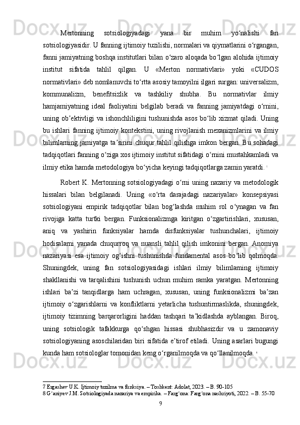 Mertonning   sotsiologiyadagi   yana   bir   muhim   yo nalishi   fanʻ
sotsiologiyasidir. U fanning ijtimoiy tuzilishi, normalari va qiymatlarini o rgangan,	
ʻ
fanni jamiyatning boshqa institutlari bilan o zaro aloqada bo lgan alohida ijtimoiy	
ʻ ʻ
institut   sifatida   tahlil   qilgan.   U   «Merton   normativlari»   yoki   «CUDOS
normativlari» deb nomlanuvchi to rtta asosiy tamoyilni ilgari surgan: universalizm,	
ʻ
kommunalizm,   benefitsizlik   va   tashkiliy   shubha.   Bu   normativlar   ilmiy
hamjamiyatning   ideal   faoliyatini   belgilab   beradi   va   fanning   jamiyatdagi   o rnini,	
ʻ
uning ob ektivligi  va ishonchliligini  tushunishda  asos  bo lib xizmat qiladi. Uning	
ʼ ʻ
bu ishlari fanning ijtimoiy kontekstini, uning rivojlanish mexanizmlarini va ilmiy
bilimlarning jamiyatga ta sirini  chuqur  tahlil  qilishga  imkon bergan. Bu  sohadagi	
ʼ
tadqiqotlari fanning o ziga xos ijtimoiy institut sifatidagi o rnini mustahkamladi va	
ʻ ʻ
ilmiy etika hamda metodologiya bo yicha keyingi tadqiqotlarga zamin yaratdi.	
ʻ   7
Robert K. Mertonning sotsiologiyadagi  o rni  uning nazariy va metodologik	
ʻ
hissalari   bilan   belgilanadi.   Uning   «o rta   darajadagi   nazariyalar»   konsepsiyasi	
ʻ
sotsiologiyani   empirik   tadqiqotlar   bilan   bog lashda   muhim   rol   o ynagan   va   fan	
ʻ ʻ
rivojiga   katta   turtki   bergan.   Funksionalizmga   kiritgan   o zgartirishlari,   xususan,	
ʻ
aniq   va   yashirin   funksiyalar   hamda   disfunksiyalar   tushunchalari,   ijtimoiy
hodisalarni   yanada   chuqurroq   va   nuansli   tahlil   qilish   imkonini   bergan.   Anomiya
nazariyasi   esa   ijtimoiy   og ishni   tushunishda   fundamental   asos   bo lib   qolmoqda.	
ʻ ʻ
Shuningdek,   uning   fan   sotsiologiyasidagi   ishlari   ilmiy   bilimlarning   ijtimoiy
shakllanishi   va   tarqalishini   tushunish   uchun   muhim   ramka   yaratgan.   Mertonning
ishlari   ba zi   tanqidlarga   ham   uchragan,   xususan,   uning   funksionalizmi   ba zan	
ʼ ʼ
ijtimoiy   o zgarishlarni   va   konfliktlarni   yetarlicha   tushuntirmaslikda,   shuningdek,
ʻ
ijtimoiy   tizimning   barqarorligini   haddan   tashqari   ta kidlashda   ayblangan.   Biroq,	
ʼ
uning   sotsiologik   tafakkurga   qo shgan   hissasi   shubhasizdir   va   u   zamonaviy	
ʻ
sotsiologiyaning asoschilaridan  biri sifatida e tirof etiladi. Uning asarlari  bugungi	
ʼ
kunda ham sotsiologlar tomonidan keng o rganilmoqda va qo llanilmoqda.	
ʻ ʻ   8
7  Ergashev U.K. Ijtimoiy tuzilma va funksiya. – Toshkent: Adolat, 2023. – B. 90-105
8  G aniyev J.M. Sotsiologiyada nazariya va empirika. – Farg ona: Farg ona nashriyoti, 2022. – B. 55-70	
ʻ ʻ ʻ
9 
