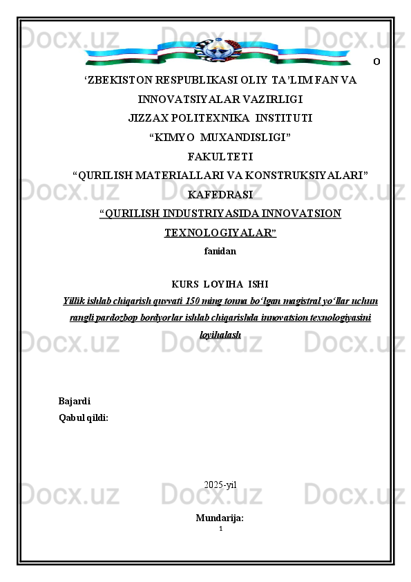O
‘ZBEKISTON RESPUBLIKASI OLIY TA’LIM FAN VA
INNOVATSIYALAR VAZIRLIGI
JIZZAX POLITEXNIKA   INSTITUTI
“KIMYO   MUXANDISLIGI ” 
FAKULTETI
“QURILISH MATERIALLARI VA KONSTRUKSIYALAR I ”
KAFEDRASI  
“QURILISH INDUSTRIYASIDA INNOVATSION
TEXNOLOGIYALAR    ”  
fanidan  
  
KURS  LOYIHA  I SH I
Yillik ishlab chiqarish quvvati 150 ming tonna bo‘lgan magistral yo‘llar uchun
rangli pardozbop bordyorlar ishlab chiqarishda innovatsion texnologiyasini
loyihalash
Bajardi    
Qabul qildi:                                                                                       
2025-yil
Mundarija:
1