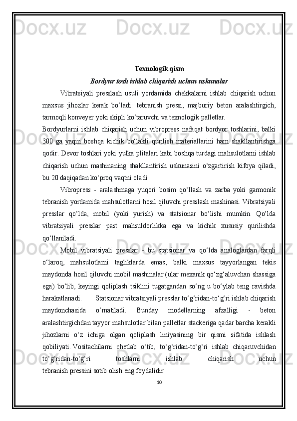 Texnologik qism
Bordyur tosh ishlab chiqarish uchun uskunalar
Vibratsiyali   presslash   usuli   yordamida   chekkalarni   ishlab   chiqarish   uchun
maxsus   jihozlar   kerak   bo‘ladi:   tebranish   pressi,   majburiy   beton   aralashtirgich,
tarmoqli konveyer yoki skipli ko‘taruvchi va texnologik palletlar.
Bordyurlarni   ishlab   chiqarish   uchun   vibropress   nafaqat   bordyor   toshlarini,   balki
300   ga   yaqin   boshqa   kichik   bo‘lakli   qurilish   materiallarini   ham   shakllantirishga
qodir. Devor toshlari yoki yulka plitalari kabi boshqa turdagi mahsulotlarni ishlab
chiqarish   uchun   mashinaning   shakllantirish   uskunasini   o‘zgartirish   kifoya   qiladi,
bu 20 daqiqadan ko‘proq vaqtni oladi.
Vibropress   -   aralashmaga   yuqori   bosim   qo‘llash   va   zarba   yoki   garmonik
tebranish yordamida mahsulotlarni hosil qiluvchi presslash mashinasi. Vibratsiyali
presslar   qo‘lda,   mobil   (yoki   yurish)   va   statsionar   bo‘lishi   mumkin.   Qo‘lda
vibratsiyali   presslar   past   mahsuldorlikka   ega   va   kichik   xususiy   qurilishda
qo‘llaniladi.
Mobil   vibratsiyali   presslar   -   bu   statsionar   va   qo‘lda   analoglardan   farqli
o‘laroq,   mahsulotlarni   tagliklarda   emas,   balki   maxsus   tayyorlangan   tekis
maydonda hosil qiluvchi mobil mashinalar (ular mexanik qo‘zg‘aluvchan shassiga
ega)   bo‘lib,   keyingi   qoliplash   tsiklini   tugatgandan   so‘ng   u   bo‘ylab   teng   ravishda
harakatlanadi. Statsionar vibratsiyali presslar to‘g‘ridan-to‘g‘ri ishlab chiqarish
maydonchasida   o‘rnatiladi.   Bunday   modellarning   afzalligi   -   beton
aralashtirgichdan tayyor mahsulotlar bilan palletlar stackeriga qadar barcha kerakli
jihozlarni   o‘z   ichiga   olgan   qoliplash   liniyasining   bir   qismi   sifatida   ishlash
qobiliyati.   Vositachilarni   chetlab   o‘tib,   to‘g‘ridan-to‘g‘ri   ishlab   chiqaruvchidan
to‘g‘ridan-to‘g‘ri   toshlarni   ishlab   chiqarish   uchun
tebranish pressini sotib olish   eng foydalidir. 
10