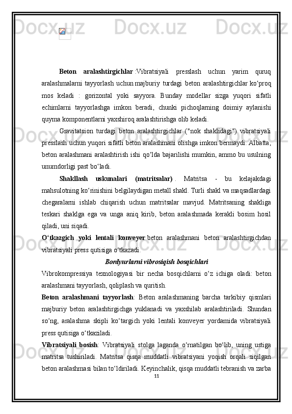 Beton   aralashtirgichlar   :Vibratsiyali   presslash   uchun   yarim   quruq
aralashmalarni   tayyorlash   uchun   majburiy   turdagi   beton   aralashtirgichlar   ko‘proq
mos   keladi   :   gorizontal   yoki   sayyora.   Bunday   modellar   sizga   yuqori   sifatli
echimlarni   tayyorlashga   imkon   beradi,   chunki   pichoqlarning   doimiy   aylanishi
quyma komponentlarni yaxshiroq aralashtirishga olib keladi.
Gravitatsion   turdagi   beton   aralashtirgichlar   ("nok   shaklidagi")   vibratsiyali
presslash uchun yuqori sifatli beton aralashmani olishga imkon bermaydi. Albatta,
beton aralashmani aralashtirish ishi qo‘lda bajarilishi mumkin, ammo bu usulning
unumdorligi past bo‘ladi.
Shakllash   uskunalari   (matritsalar)   .   Matritsa   -   bu   kelajakdagi
mahsulotning ko‘rinishini belgilaydigan metall shakl. Turli shakl va maqsadlardagi
chegaralarni   ishlab   chiqarish   uchun   matritsalar   mavjud.   Matritsaning   shakliga
teskari   shaklga   ega   va   unga   aniq   kirib,   beton   aralashmada   kerakli   bosim   hosil
qiladi, uni siqadi.
O‘tkazgich   yoki   lentali   konveyer   beton   aralashmani   beton   aralashtirgichdan
vibratsiyali press qutisiga o‘tkazadi.
Bordyurlarni vibrosiqish bosqichlari
Vibrokompressiya   texnologiyasi   bir   necha   bosqichlarni   o‘z   ichiga   oladi:   beton
aralashmani tayyorlash, qoliplash va quritish.
Beton   aralashmani   tayyorlash :   Beton   aralashmaning   barcha   tarkibiy   qismlari
majburiy   beton   aralashtirgichga   yuklanadi   va   yaxshilab   aralashtiriladi.   Shundan
so‘ng,   aralashma   skipli   ko‘targich   yoki   lentali   konveyer   yordamida   vibratsiyali
press qutisiga o‘tkaziladi.
Vibratsiyali   bosish :   Vibratsiyali   stolga   laganda   o‘rnatilgan   bo‘lib,   uning   ustiga
matritsa   tushiriladi.   Matritsa   qisqa   muddatli   vibratsiyani   yoqish   orqali   siqilgan
beton aralashmasi bilan to‘ldiriladi. Keyinchalik, qisqa muddatli tebranish va zarba
11 