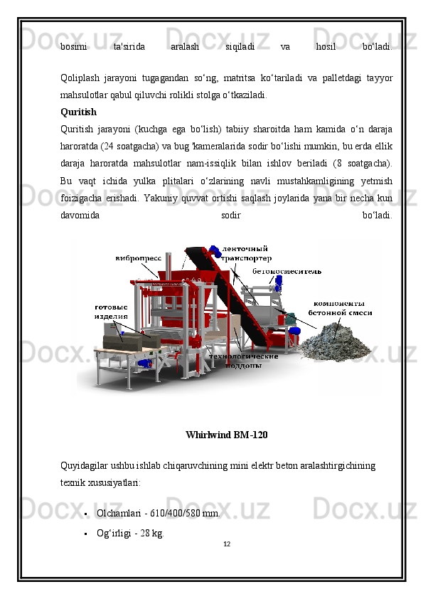 bosimi   ta'sirida   aralash   siqiladi   va   hosil   bo‘ladi.
Qoliplash   jarayoni   tugagandan   so‘ng,   matritsa   ko‘tariladi   va   palletdagi   tayyor
mahsulotlar qabul qiluvchi rolikli stolga o‘tkaziladi.
Quritish
Quritish   jarayoni   (kuchga   ega   bo‘lish)   tabiiy   sharoitda   ham   kamida   o‘n   daraja
haroratda (24 soatgacha) va bug 'kameralarida sodir bo‘lishi mumkin, bu erda ellik
daraja   haroratda   mahsulotlar   nam-issiqlik   bilan   ishlov   beriladi   (8   soatgacha).
Bu   vaqt   ichida   yulka   plitalari   o‘zlarining   navli   mustahkamligining   yetmish
foizigacha   erishadi.   Yakuniy   quvvat   ortishi   saqlash   joylarida   yana   bir   necha   kun
davomida   sodir   bo‘ladi.
Whirlwind BM-120
Quyidagilar ushbu ishlab chiqaruvchining mini elektr beton aralashtirgichining 
texnik xususiyatlari:
 Olchamlari - 610/400/580 mm.
 Og‘irligi - 28 kg.
12