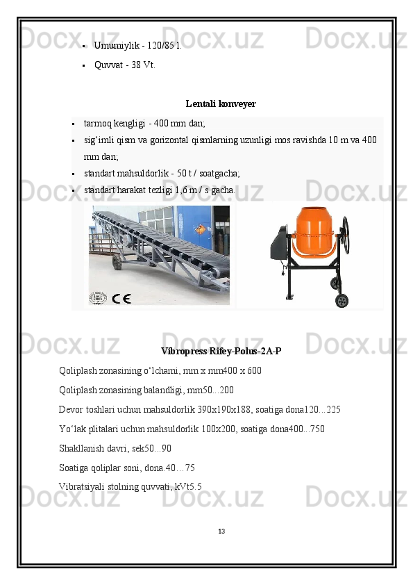  Umumiylik - 120/85 l.
 Quvvat -  38  Vt.
Lentali konveyer
 tarmoq kengligi - 400 mm dan;
 sig‘imli qism va gorizontal qismlarning uzunligi mos ravishda 10 m va 400 
mm dan;
 standart mahsuldorlik - 50 t / soatgacha;
 standart harakat tezligi 1,6 m / s gacha.
 
Vibropress Rifey-Polus-2A-P
Qoliplash zonasining o‘lchami, mm x mm400 x 600 
Qoliplash zonasining balandligi, mm50...200 
Devor toshlari uchun mahsuldorlik 390x190x188, soatiga dona120...225 
Yo‘lak plitalari uchun mahsuldorlik 100x200, soatiga dona400...750 
Shakllanish davri, sek50...90 
Soatiga qoliplar soni, dona.40…75 
Vibratsiyali stolning quvvati, kVt5.5
13