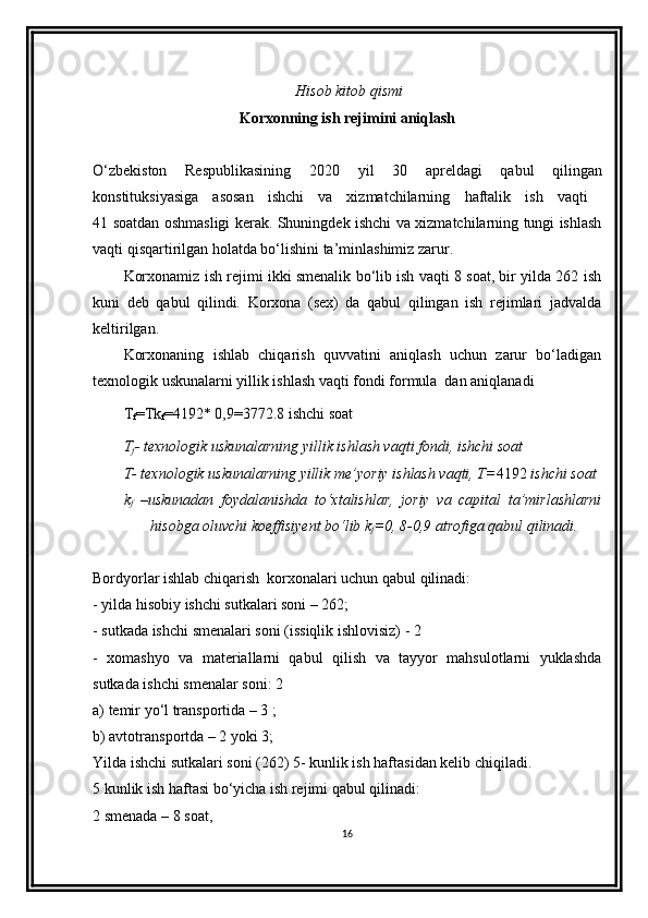  Hisob kitob qismi
Korxonning ish rejimini aniqlash
O‘zbеkiston   Rеspublikasining   2020   yil   30   aprel dagi   qabul   qilingan
konstituksiyasiga   asosan   ishchi   va   xizmatchilarning   h aftalik   ish   vaqti  
41 soatdan oshmasligi kеrak. Shuningdеk ishchi va xizmatchilarning tungi ishlash
vaqti qisqartirilgan holatda bo‘lishini ta’minlashimiz zarur.
Korxonamiz ish rеjimi ikki smеnalik bo‘lib ish vaqti 8 soat, bir yilda 262 ish
kuni   deb   qabul   qilindi.   Korxona   (sex)   da   qabul   qilingan   ish   rejimlari   jadvalda
keltirilgan.
Korxonaning   ishlab   chiqarish   quvvatini   aniqlash   uchun   zarur   bo‘ladigan
texnologik uskunalarni yillik ishlash vaqti fondi formula  dan aniqlanadi
T
f =Tk
f =4192* 0,9=3772.8 ishchi soat
T
f - texnologik uskunalarning yillik ishlash vaqti fondi, ishchi soat
T- texnologik uskunalarning yillik me’yoriy ishlash vaqti, T= 4192  ishchi soat
k
f   –uskunadan   foydalanishda   to‘xtalishlar,   joriy   va   capital   ta’mirlashlarni
 hisobga oluvchi koeffisiyent bo‘lib k
f =0, 8-0,9 atrofiga qabul qilinadi.
Bordyorlar  ishlab chiqarish  korxonalari uchun qabul qilinadi: 
- yilda hisobiy ishchi sutkalari soni – 262; 
- sutkada ishchi smenalari soni (issiqlik ishlovisiz) - 2 
-   xomashyo   va   materiallarni   qabul   qilish   va   tayyor   mahsulotlarni   yuklashda
sutkada ishchi smenalar soni: 2
a) temir yo‘l transportida – 3 ; 
b) avtotransportda – 2 yoki 3; 
Yilda ishchi sutkalari soni (262) 5- kunlik ish haftasidan kelib chiqiladi. 
5 kunlik ish haftasi bo‘yicha ish rejimi qabul qilinadi: 
2 smenada – 8 soat, 
16 