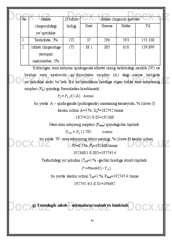 № Ishlab
chiqarishdagi
yo‘qotishlar O‘lchov
birligi Ishlab   chiqarish   quvvati
Soat Smena Sutka Yil
1. Tashishda, 2% (T) 37 296 593 155 330
2. Ishlab chiqarishga
yaroqsiz
mahsulotlar, 5% (T) 38.1 305 610 159 899
Keltirilgan   xom   ashyoni   qizdirganda   albatta   uning   tarkibidagi   namlik   ( W )   va
boshqa   oson   ajraluvchi   qo ’ shimchalar   miqdori   ( A )   dagi   massa   birligida
yo ’ qolishlar   sodir   bo ’ ladi .   Bu   yo’qotishlarni   hisobga   olgan   holda   xom   ashyoning
miqdori (P
q ) quyidagi formuladan hisoblanadi: 
??????
??????   =  ??????
?????? .
?????? /(1-A)     ??????????????????????????????
bu yerda: A – qizdirganda (pishirganda) massaning kamayishi, % (ilova-3)
kaolin uchun A=5 %, U
y h
=182742 tonna
182742/1-0.05=192360
Nam xom ashyonig miqdori (P
nam ) quyidagicha topiladi:
??????
??????????????????   =  ??????
??????    (1-W)            ??????????????????????????????
bu yerda: W- xom ashyoning tabiiy namligi, % (ilova-3) kaolin uchun
W=0.2 %, P
q =192360 tonna
192360/1-0.002=192745.4
Tashishdagi yo’qolishni (T
yu =1 % -gacha) hisobga olinib topiladi:
??????   = ???????????????????????? /(1− ??????
???????????? )
bu yerda: kaolin uchun T
yu =1 %, P
nam =192745.4   tonna
192745.4/1-0.01=194692
        g) Texnologik asbob – uskunalarni tanlash va hisoblash
19