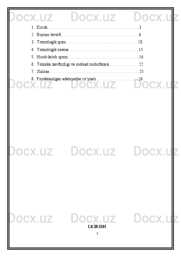 1. Kirish………………………………………………………..3
2. Buyum tavsifi……………………………………………….6
3. Texnologik qism……………………………………………10
4. Texnologik sxema…………………………………………..15
5. Hisob-kitob qismi…………………………………………...16
6. Texnika xavfsizligi va mehnat muhofazasi…………………22
7. Xulosa……………………………………………………….25
8. Foydalanilgan adabiyotlar ro‘yxati…………………………26
                                      
I.KIRISH
2