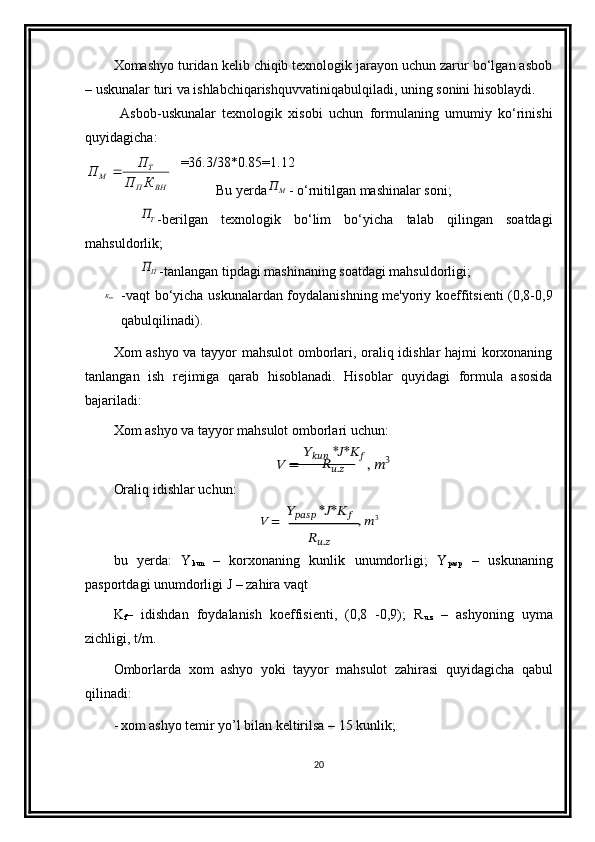Xomashyo turidan kelib chiqib texnologik jarayon uchun zarur bo‘lgan asbob
– uskunalar turi va ishlabchiqarishquvvatiniqabulqiladi, uning sonini hisoblaydi. 
Asbob-uskunalar   texnologik   xisobi   uchun   formulaning   umumiy   ko‘rinishi
quyidagicha: 
=36.3/38*0.85=1.12
Bu yerdaМП - o‘rnitilgan mashinalar soni;	
ТП
-berilgan   texnologik   bo‘lim   bo‘yicha   talab   qilingan   soatdagi
mahsuldorlik;
ПП
-tanlangan tipdagi mashinaning soatdagi mahsuldorligi;
ВНК
-vaqt bo‘yicha uskunalardan foydalanishning me'yoriy koeffitsienti (0,8-0,9
qabulqilinadi).
Xom ashyo va tayyor mahsulot  omborlari, oraliq idishlar hajmi korxonaning
tanlangan   ish   rejimiga   qarab   hisoblanadi.   Hisoblar   quyidagi   formula   asosida
bajariladi:
Xom   ashyo   va   tayyor   mahsulot   omborlari   uchun:
??????   =   ??????
??????????????????   * ?????? * ??????
??????  
,  ?????? 3	
????????????.??????
Oraliq   idishlar   uchun:	
??????????????????????????????	 *??????*????????????	?????? =	, ??????	3	
????????????.??????
bu   yerda:   Y
kun   –   korxonaning   kunlik   unumdorligi;   Y
pasp   –   uskunaning
pasportdagi unumdorligi   J   – zahira vaqt
K
f –   idishdan   foydalanish   koeffisienti,   (0,8   -0,9);   R
u.z   –   ashyoning   uyma
zichligi,   t/m.
Omborlarda   xom   ashyo   yoki   tayyor   mahsulot   zahirasi   quyidagicha   qabul
qilinadi:
- xom   ashyo   temir   yo’l bilan   keltirilsa   –   15   kunlik;
20ВНП Т
М
КП П
П  