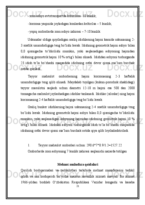 - xom   ashyo   avtotransportda   keltirilasa   -10   kunlik;
- korxona   yaqinida   joylashgan   konlardan   keltirilsa   –   5   kunlik;
- yopiq   omborlarda   xom   ashyo   zahirasi   –   7-10   kunlik.
Uskunalar oldiga quyiladigan oraliq idishlarning hajmi kamida uskunaning   2-
3 soatlik unumdorligiga teng bo’lishi kerak. Idishning geometrik hajmi ashyo   bilan
0,0   qismigacha   to’ldirilishi   mumkin,   yoki   saqlanadigan   ashyoning   hajmidan
idishning   geometrik   hajmi   10   %   ortig’i   bilan   olinadi.   Idishdan   ashyoni   tushurganda
23   idish   to’la   bo’shashi   maqsadida   idishning   ostki   devor   qismi   ma’lum   burchak
ostida   quriladi.
Tayyor   mahsulot   omborlarning   hajmi   korxonaning   2-3   haftalik
unumdorligiga teng qilib olinadi. Maydalab tuyilgan (kukun-poroshok shaklidagi)
tayyor   masulotni   saqlash   uchun   diametri   12-18   m   hajmi   esa   500   dan   2000
tonnagacha   mahsulot   joylashadigan   idishlar   tanlanadi.   Idishlar   (siloslar)   ning   hajmi
korxonaning   2-4 haftalik   unumdorligiga   teng   bo’lishi kerak.
Oraliq bunker idishlarning hajmi uskunaning 2-4 soatlik unumdorligiga teng
bo’lishi  kerak. Idishning geometrik hajmi  ashyo bilan 0,0 qismigacha to’ldirilishi
mumkin, yoki  saqlanadigan  ashyoning  hajmidan idishning geometrik hajmi 10 %
ortig’i bilan olinadi. Idishdan ashyoni tushurganda idish to’la bo’shashi maqsadida
idishning   ostki   devor   qismi   ma’lum   burchak   ostida   qiya   qilib   loyihalashtiriladi.
1. Tayyor mahsulot omborlari uchun: 290.6*7*0.9/1.2=1527.22
Omborlarda xom ashyoning 7 kunlik zahirasi saqlanishi nazarda tutilgan
Mehnat muhofaza qoidalari
Qurilish   boshqarmalari   va   tashkilotlari   tarkibida   mehnat   muxafazasini   tashkil
qilish   va   uni   boshqarish   bo‘yicha   maxsus   xavsizlik   xizmati   mavjud.   Bu   xizmat
1966-yildan   boshlab   O‘zbеkiston   Rеspublikasi   Vazirlar   kеngashi   va   kasaba
21