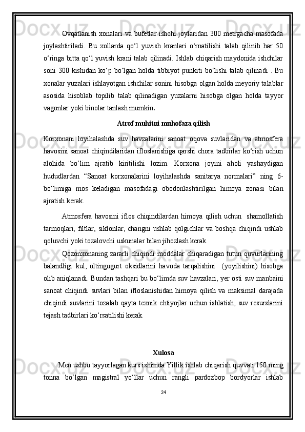 Ovqatlanish xonalari va bufеtlar  ishchi  joylaridan 300 mеtrgacha masofada
joylashtiriladi.   Bu   xollarda   qo‘l   yuvish   kranlari   o‘rnatilishi   talab   qilinib   har   50
o‘ringa bitta qo‘l yuvish krani talab qilinadi. Ishlab chiqarish maydonida ishchilar
soni   300  kishidan   ko‘p  bo‘lgan  holda   tibbiyot   punkiti   bo‘lishi   talab  qilinadi   .  Bu
xonalar yuzalari ishlayotgan ishchilar sonini hisobga olgan holda mеyoriy talablar
asosida   hisoblab   topilib   talab   qilinadigan   yuzalarni   hisobga   olgan   holda   tayyor
vagonlar yoki binolar tanlash mumkin .
Atrof muhitni muhofaza qilish
Korxonani   loyihalashda   suv   havzalarini   sanoat   oqova   suvlaridan   va   atmosfera
havosini sanoat  chiqindilaridan ifloslanishiga qarshi chora tadbirlar ko‘rish uchun
alohida   bo‘lim   ajratib   kiritilishi   lozim.   Korxona   joyini   aholi   yashaydigan
hududlardan   “Sanoat   korxonalarini   loyihalashda   sanitarya   normalari”   ning   6-
bo‘limiga   mos   keladigan   masofadagi   obodonlashtirilgan   himoya   zonasi   bilan
ajratish kerak. 
Atmosfera   havosini   iflos   chiqindilardan   himoya   qilish   uchun     shamollatish
tarmoqlari,   filtlar,   siklonlar,   changni   ushlab   qolgichlar   va   boshqa   chiqindi   ushlab
qoluvchi yoki tozalovchi uskunalar bilan jihozlash kerak.
Qozonxonaning   zararli   chiqindi   moddalar   chiqaradigan   tutun   quvurlarining
balandligi   kul,   oltingugurt   oksidlarini   havoda   tarqalishini     (yoyilishini)   hisobga
olib aniqlanadi. Bundan tashqari bu bo‘limda suv havzalari, yer osti suv manbaini
sanoat   chiqindi   suvlari   bilan   ifloslanishidan   himoya   qilish   va   maksimal   darajada
chiqindi   suvlarini   tozalab   qayta   texnik   ehtiyojlar   uchun   ishlatish,   suv   resurslarini
tejash tadbirlari ko‘rsatilishi kerak.
Xulosa
Men ushbu tayyorlagan kurs ishimda  Yillik ishlab chiqarish quvvati 150 ming
tonna   bo‘lgan   magistral   yo‘llar   uchun   rangli   pardozbop   bordyorlar   ishlab
24 