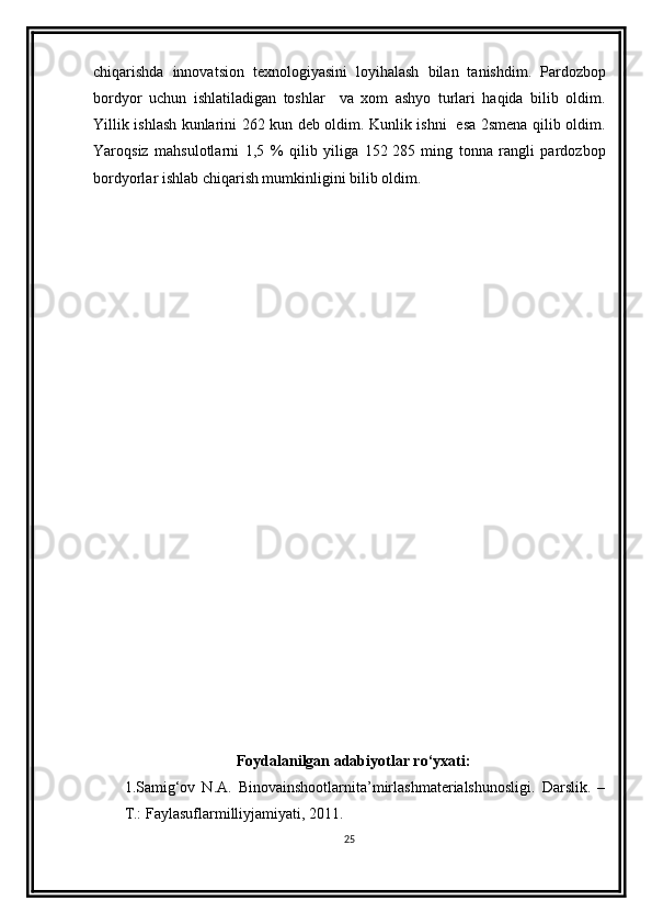 chiqarishda   innovatsion   texnologiyasini   loyihalash   bilan   tanishdim.   Pardozbop
bordyor   uchun   ishlatiladigan   toshlar     va   xom   ashyo   turlari   haqida   bilib   oldim.
Yillik ishlash kunlarini 262 kun deb oldim. Kunlik ishni   esa 2smena qilib oldim.
Yaroqsiz   mahsulotlarni   1,5   %   qilib   yiliga   152   285   ming   tonna   rangli   pardozbop
bordyorlar ishlab chiqarish mumkinligini bilib oldim.
Foydalanilgan adabiyotlar ro‘yxati:
1.Samig‘ov   N.A.   Binovainshootlarnita’mirlashmaterialshunosligi.   Darslik.   –
T.: Faylasuflarmilliyjamiyati, 2011.
25
