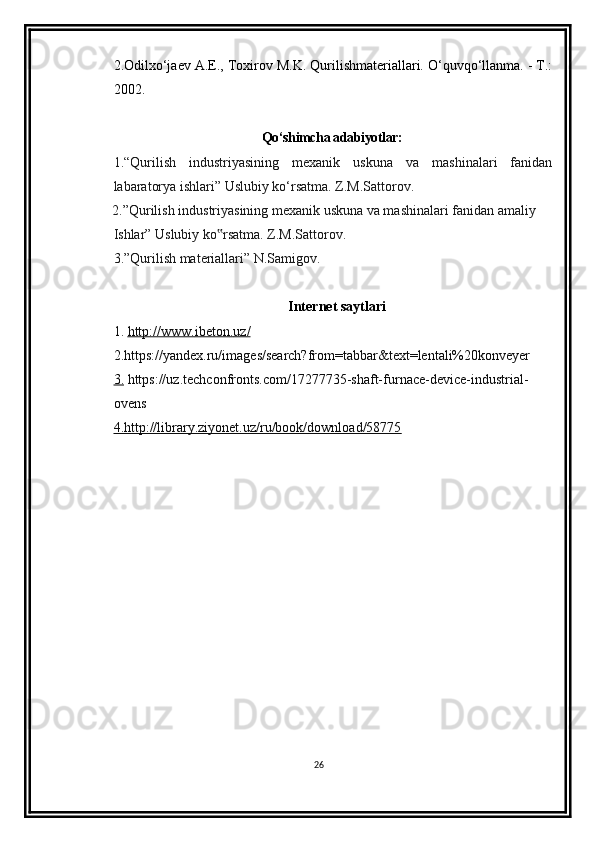 2.Odilxo‘jaev A.E., Toxirov M.K. Qurilishmateriallari. O‘quvqo‘llanma. - T.:
2002.
Qo‘shimcha adabiyotlar:
1.“Qurilish   industriyasining   mexanik   uskuna   va   mashinalari   fanidan
labaratorya   ishlari” Uslubiy ko‘rsatma. Z.M.Sattorov.
2.”Qurilish industriyasining mexanik uskuna va mashinalari fanidan amaliy
Ishlar” Uslubiy ko rsatma. Z.M.Sattorov.‟
3.”Qurilish materiallari” N.Samigov.
Internet saytlari
1.  http://www.    ibeton    .   uz    /  
2.https://yandex.ru/images/search?from=tabbar&text=lentali%20konveyer  
3.  https://uz.techconfronts.com/17277735-shaft-furnace-device-industrial-
ovens  
4.http://library.ziyonet.uz/ru/book/download/58775
26