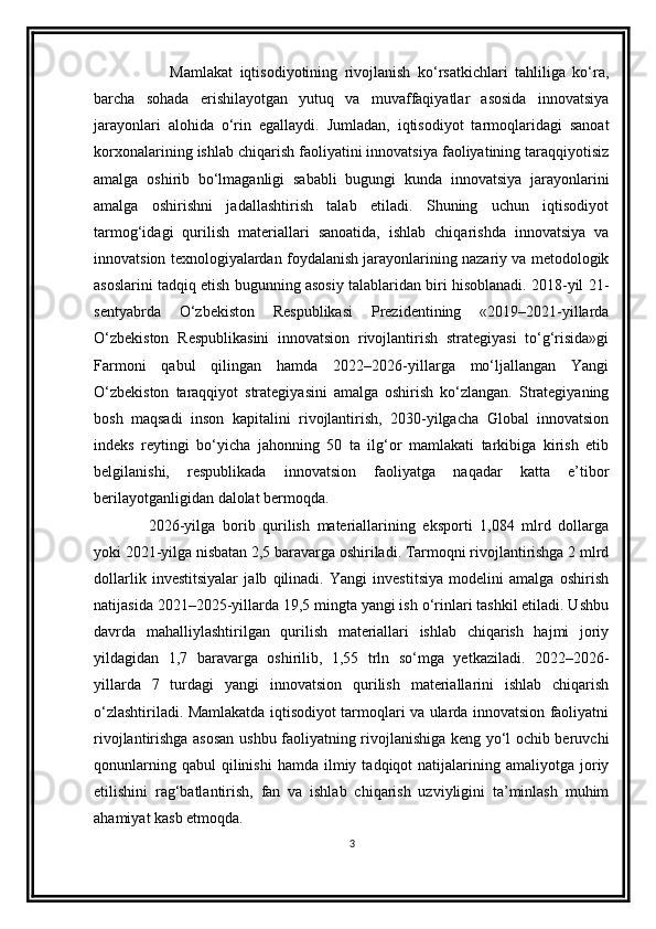       Mamlakat   iqtisodiyotining   rivojlanish   ko‘rsatkichlari   tahliliga   ko‘ra,
barcha   sohada   erishilayotgan   yutuq   va   muvaffaqiyatlar   asosida   innovatsiya
jarayonlari   alohida   o‘rin   egallaydi.   Jumladan,   iqtisodiyot   tarmoqlaridagi   sanoat
korxonalarining ishlab chiqarish faoliyatini innovatsiya faoliyatining taraqqiyotisiz
amalga   oshirib   bo‘lmaganligi   sababli   bugungi   kunda   innovatsiya   jarayonlarini
amalga   oshirishni   jadallashtirish   talab   etiladi.   Shuning   uchun   iqtisodiyot
tarmog‘idagi   qurilish   materiallari   sanoatida,   ishlab   chiqarishda   innovatsiya   va
innovatsion texnologiyalardan foydalanish jarayonlarining nazariy va metodologik
asoslarini tadqiq etish bugunning asosiy talablaridan biri hisoblanadi. 2018-yil 21-
sentyabrda   O‘zbekiston   Respublikasi   Prezidentining   «2019–2021-yillarda
O‘zbekiston   Respublikasini   innovatsion   rivojlantirish   strategiyasi   to‘g‘risida»gi
Farmoni   qabul   qilingan   hamda   2022–2026-yillarga   mo‘ljallangan   Yangi
O‘zbekiston   taraqqiyot   strategiyasini   amalga   oshirish   ko‘zlangan.   Strategiyaning
bosh   maqsadi   inson   kapitalini   rivojlantirish,   2030-yilgacha   Global   innovatsion
indeks   reytingi   bo‘yicha   jahonning   50   ta   ilg‘or   mamlakati   tarkibiga   kirish   etib
belgilanishi,   respublikada   innovatsion   faoliyatga   naqadar   katta   e’tibor
berilayotganligidan dalolat bermoqda. 
2026-yilga   borib   qurilish   materiallarining   eksporti   1,084   mlrd   dollarga
yoki 2021-yilga nisbatan 2,5 baravarga oshiriladi. Tarmoqni rivojlantirishga 2 mlrd
dollarlik   investitsiyalar   jalb   qilinadi.   Yangi   investitsiya   modelini   amalga   oshirish
natijasida 2021–2025-yillarda 19,5 mingta yangi ish o‘rinlari tashkil etiladi. Ushbu
davrda   mahalliylashtirilgan   qurilish   materiallari   ishlab   chiqarish   hajmi   joriy
yildagidan   1,7   baravarga   oshirilib,   1,55   trln   so‘mga   yetkaziladi.   2022–2026-
yillarda   7   turdagi   yangi   innovatsion   qurilish   materiallarini   ishlab   chiqarish
o‘zlashtiriladi. Mamlakatda iqtisodiyot tarmoqlari va ularda innovatsion faoliyatni
rivojlantirishga asosan ushbu faoliyatning rivojlanishiga keng yo‘l ochib beruvchi
qonunlarning  qabul  qilinishi   hamda  ilmiy  tadqiqot  natijalarining  amaliyotga  joriy
etilishini   rag‘batlantirish,   fan   va   ishlab   chiqarish   uzviyligini   ta’minlash   muhim
ahamiyat kasb etmoqda. 
3 