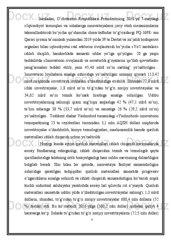 Jumladan,   O‘zbekiston   Respublikasi   Prezidentining   2018-yil   7-maydagi
«Iqtisodiyot   tarmoqlari   va   sohalariga   innovatsiyalarni   joriy   etish   mexanizmlarini
takomillashtirish bo‘yicha qo‘shimcha chora-tadbirlar to‘g‘risida»gi PQ-3698- son
Qarori ijrosini ta’minlash yuzasidan 2019-yilda 39 ta Davlat va xo‘jalik boshqaruvi
organlari bilan iqtisodiyotni real sektorini rivojlantirish bo‘yicha «Yo‘l xaritalari»
ishlab   chiqilib,   hamkorlikda   samarali   ishlar   yo‘lga   qo‘yilgan.   20   ga   yaqin
tashkilotda «Innovatsion rivojlanish va novatorlik g‘oyalarini qo‘llab-quvvatlash»
jamg‘armalari   tashkil   etilib,   jami   45,46   mlrd   so‘m   mablag‘   yo‘naltirilgan   .
Innovatsion   loyihalarni   amalga   oshirishga   yo‘naltirilgan   umumiy   qiymati   113,42
mlrd miqdorida investitsiya loyihalari o‘zlashtirishga erishildi. Shundan 77,0 mlrd
ichki   investitsiyalar,   1,8   mlrd   so‘m   to‘g‘ridan   to‘g‘ri   xorijiy   investitsiyalar   va
34,62   mlrd   so‘m   texnik   ko‘mak   hisobiga   amalga   oshirilgan.   Ushbu
investitsiyalarning   salmoqli   qismi   sog‘liqni   saqlashga   42   %   (47,1   mlrd   so‘m),
ta’lim   sohasiga   30   %   (33,7   mlrd   so‘m)   va   sanoatga   26   %   (29,2   mlrd   so‘m)
yo‘naltirilgan . Toshkent shahar Yashnobod tumanidagi «Yashnobod» innovatsion
texnoparkining   23   ta   rezidentlari   tomonidan   3,1   mln   AQSH   dollari   miqdorida
investitsiyalar   o‘zlashtirilib,  kimyo texnologiyalari, mashinasozlik  hamda  qurilish
materiallari ishlab chiqarish uchun yo‘naltirildi.
  Hozirgi  kunda ayrim  qurilish materiallari  ishlab chiqarish korxonalarida
asosiy   fondlarning   eskirganligi,   ishlab   chiqarishni   texnik   va   texnologik   qayta
qurollantirishga talabning ortib borayotganligi ham ushbu mavzuning dolzarbligini
belgilab   beradi.   Shu   bilan   bir   qatorda,   innovatsiya   faoliyat   samaradorligini
oshirishga   qaratilgan   tadqiqotlar   qurilish   materiallari   sanoatida   progressiv
o‘zgarishlarni amalga oshirish va ishlab chiqarish samaradorligini ko‘tarish orqali
kuchli   industrial   salohiyatni   yaratishda   asosiy   hal   qiluvchi   rol   o‘ynaydi.   Qurilish
materiallari sanoatida ushbu yilda o‘zlashtirilgan investitsiyalar salmog‘i 1,3 mlrd
dollarni,   shundan,   to‘g‘ridan   to‘g‘ri   xorijiy   investitsiyalar   680,4   mln   dollarni   (52
%)   tashkil   etdi.   Bu   ko‘rsatkich   2016-yilga   (360,2   mln   dollar)   nisbatan   qariyb   4
baravarga ko‘p. Sohada to‘g‘ridan to‘g‘ri xorijiy investitsiyalarni (72,5 mln dollar)
4 