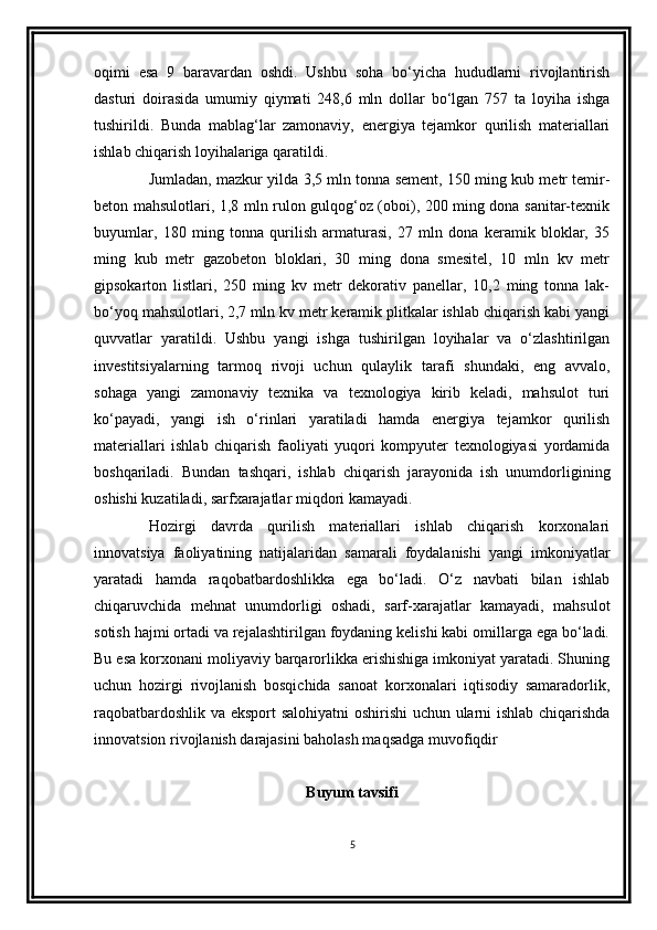 oqimi   esa   9   baravardan   oshdi.   Ushbu   soha   bo‘yicha   hududlarni   rivojlantirish
dasturi   doirasida   umumiy   qiymati   248,6   mln   dollar   bo‘lgan   757   ta   loyiha   ishga
tushirildi.   Bunda   mablag‘lar   zamonaviy,   energiya   tejamkor   qurilish   materiallari
ishlab chiqarish loyihalariga qaratildi. 
Jumladan, mazkur yilda 3,5 mln tonna sement, 150 ming kub metr temir-
beton mahsulotlari, 1,8 mln rulon gulqog‘oz (oboi), 200 ming dona sanitar-texnik
buyumlar,   180   ming   tonna   qurilish   armaturasi,   27   mln   dona   keramik   bloklar,   35
ming   kub   metr   gazobeton   bloklari,   30   ming   dona   smesitel,   10   mln   kv   metr
gipsokarton   listlari,   250   ming   kv   metr   dekorativ   panellar,   10,2   ming   tonna   lak-
bo‘yoq mahsulotlari, 2,7 mln kv metr keramik plitkalar ishlab chiqarish kabi yangi
quvvatlar   yaratildi.   Ushbu   yangi   ishga   tushirilgan   loyihalar   va   o‘zlashtirilgan
investitsiyalarning   tarmoq   rivoji   uchun   qulaylik   tarafi   shundaki,   eng   avvalo,
sohaga   yangi   zamonaviy   texnika   va   texnologiya   kirib   keladi,   mahsulot   turi
ko‘payadi,   yangi   ish   o‘rinlari   yaratiladi   hamda   energiya   tejamkor   qurilish
materiallari   ishlab   chiqarish   faoliyati   yuqori   kompyuter   texnologiyasi   yordamida
boshqariladi.   Bundan   tashqari,   ishlab   chiqarish   jarayonida   ish   unumdorligining
oshishi kuzatiladi, sarfxarajatlar miqdori kamayadi.
Hozirgi   davrda   qurilish   materiallari   ishlab   chiqarish   korxonalari
innovatsiya   faoliyatining   natijalaridan   samarali   foydalanishi   yangi   imkoniyatlar
yaratadi   hamda   raqobatbardoshlikka   ega   bo‘ladi.   O‘z   navbati   bilan   ishlab
chiqaruvchida   mehnat   unumdorligi   oshadi,   sarf-xarajatlar   kamayadi,   mahsulot
sotish hajmi ortadi va rejalashtirilgan foydaning kelishi kabi omillarga ega bo‘ladi.
Bu esa korxonani moliyaviy barqarorlikka erishishiga imkoniyat yaratadi. Shuning
uchun   hozirgi   rivojlanish   bosqichida   sanoat   korxonalari   iqtisodiy   samaradorlik,
raqobatbardoshlik va eksport salohiyatni  oshirishi  uchun ularni ishlab chiqarishda
innovatsion rivojlanish darajasini baholash maqsadga muvofiqdir
Buyum tavsifi
5