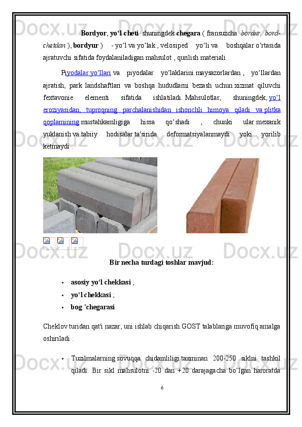                                 Bordyor ,   yo l chetiʻ    
shuningdek   chegara   (   fransuzcha     bordur, bord-
chetdan   ),   bordyur   )   -   yo l
ʻ   va   yo lak	ʻ   ,   velosiped   yo li	ʻ   va   boshqalar   o rtasida	ʻ
ajratuvchi sifatida foydalaniladigan   mahsulot   ,   qurilish materiali .
  P iyodalar        yo‘llari      va   piyodalar   yo‘laklarini   maysazorlardan   ,   yo‘llardan
ajratish,   park   landshaftlari   va   boshqa   hududlarni   bezash   uchun   xizmat   qiluvchi
fextavonie   elementi   sifatida   ishlatiladi.   Mahsulotlar,   shuningdek,   yo‘l
eroziyasidan,   tuproqning   parchalanishidan   ishonchli   himoya   qiladi   va        plitka   
qoplamining   mustahkamligiga   hissa   qo‘shadi   ,   chunki   ular   mexanik
yuklanish   va   tabiiy   hodisalar   ta'sirida   deformatsiyalanmaydi   yoki   yorilib
ketmaydi   .   
 
   
Bir necha turdagi toshlar mavjud:
 asosiy yo‘l chekkasi   ;
 yo‘l chekkasi   ;
 bog 'chegarasi  
Cheklov turidan qat'i nazar, uni ishlab chiqarish GOST   talablariga muvofiq amalga
oshiriladi   :
 Tuzilmalarning   sovuqqa   chidamliligi   taxminan   200-250   siklni   tashkil
qiladi.   Bir   sikl   mahsulotni   -20   dan   +20   darajagacha   bo‘lgan   haroratda
6 