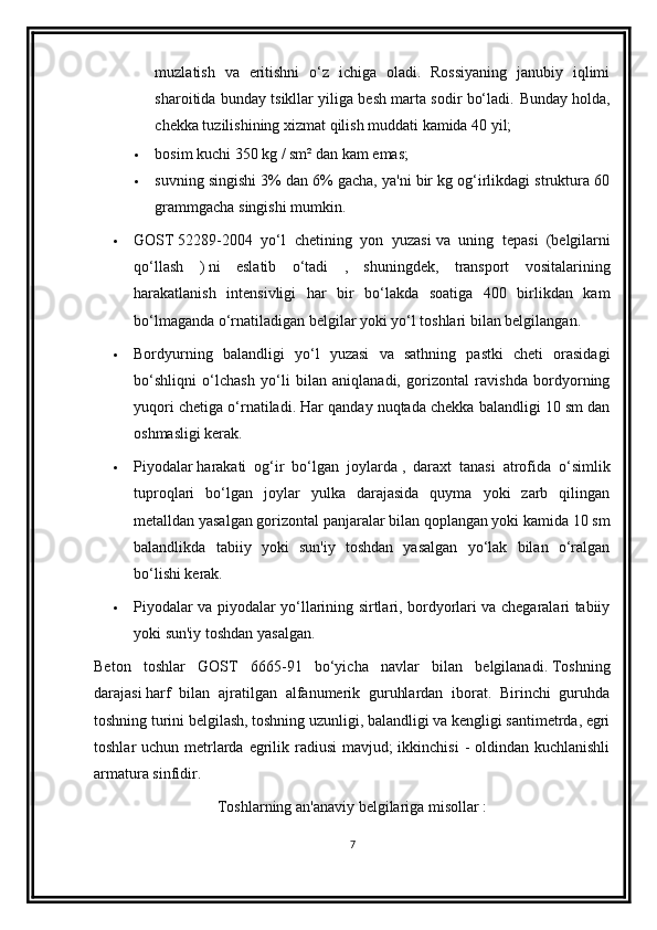 muzlatish   va   eritishni   o‘z   ichiga   oladi.   Rossiyaning   janubiy   iqlimi
sharoitida bunday tsikllar yiliga besh marta sodir bo‘ladi.   Bunday holda,
chekka tuzilishining xizmat qilish muddati kamida 40 yil;
 bosim   kuchi 350 kg / sm² dan kam emas;
 suvning singishi   3% dan 6% gacha, ya'ni bir kg og‘irlikdagi struktura 60
grammgacha singishi mumkin.
 GOST   52289-2004   yo‘l   chetining   yon   yuzasi   va   uning   tepasi     (belgilarni
qo‘llash   )   ni   eslatib   o‘tadi   ,   shuningdek,   transport   vositalarining
harakatlanish   intensivligi   har   bir   bo‘lakda   soatiga   400   birlikdan   kam
bo‘lmaganda o‘rnatiladigan belgilar yoki yo‘l toshlari bilan belgilangan.
 Bordyurning   balandligi   yo‘l   yuzasi   va   sathning   pastki   cheti   orasidagi
bo‘shliqni   o‘lchash   yo‘li   bilan   aniqlanadi,   gorizontal   ravishda   bordyorning
yuqori chetiga o‘rnatiladi. Har qanday nuqtada chekka balandligi 10 sm dan
oshmasligi kerak.
 Piyodalar   harakati   og‘ir   bo‘lgan   joylarda   ,   daraxt   tanasi   atrofida   o‘simlik
tuproqlari   bo‘lgan   joylar   yulka   darajasida   quyma   yoki   zarb   qilingan
metalldan yasalgan gorizontal panjaralar bilan qoplangan yoki kamida 10 sm
balandlikda   tabiiy   yoki   sun'iy   toshdan   yasalgan   yo‘lak   bilan   o‘ralgan
bo‘lishi kerak.
 Piyodalar va piyodalar yo‘llarining sirtlari, bordyorlari va chegaralari tabiiy
yoki sun'iy toshdan yasalgan.
Beton   toshlar   GOST   6665-91   bo‘yicha   navlar   bilan   belgilanadi.   Toshning
darajasi   harf   bilan   ajratilgan   alfanumerik   guruhlardan   iborat.   Birinchi   guruhda
toshning turini belgilash, toshning uzunligi, balandligi va kengligi santimetrda, egri
toshlar uchun metrlarda egrilik radiusi  mavjud;  ikkinchisi  - oldindan kuchlanishli
armatura   sinfidir .
Toshlarning an'anaviy belgilariga misollar   :
7