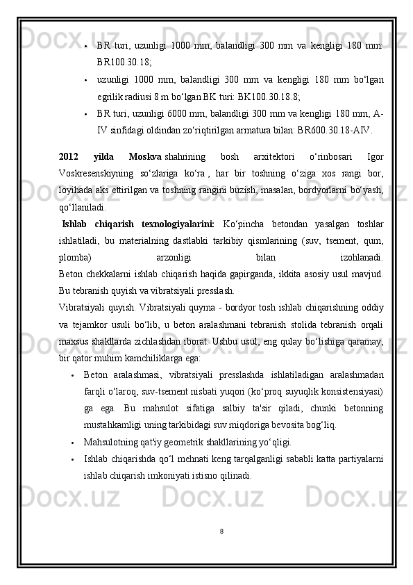  BR   turi,   uzunligi   1000   mm,   balandligi   300   mm   va   kengligi   180   mm:
BR100.30.18;
 uzunligi   1000   mm,   balandligi   300   mm   va   kengligi   180   mm   bo‘lgan
egrilik radiusi 8 m bo‘lgan BK turi: BK100.30.18.8;
 BR turi, uzunligi 6000 mm, balandligi 300 mm va kengligi 180 mm, A-
IV sinfidagi oldindan zo‘riqtirilgan armatura bilan: BR600.30.18-AIV.
2012   yilda   Moskva   shahrining   bosh   arxitektori   o‘rinbosari   Igor
Voskresenskiyning   so‘zlariga   ko‘ra   ,   har   bir   toshning   o‘ziga   xos   rangi   bor,
loyihada aks ettirilgan va toshning rangini buzish, masalan, bordyorlarni bo‘yash,
qo‘llaniladi.
  Ishlab   chiqarish   texnologiyalarini:   Ko‘pincha   betondan   yasalgan   toshlar
ishlatiladi,   bu   materialning   dastlabki   tarkibiy   qismlarining   (suv,   tsement,   qum,
plomba)   arzonligi   bilan   izohlanadi.
Beton   chekkalarni   ishlab   chiqarish   haqida   gapirganda,  ikkita   asosiy   usul   mavjud.
Bu tebranish quyish va vibratsiyali presslash.
Vibratsiyali  quyish. Vibratsiyali quyma - bordyor tosh ishlab chiqarishning oddiy
va   tejamkor   usuli   bo‘lib,   u   beton   aralashmani   tebranish   stolida   tebranish   orqali
maxsus shakllarda zichlashdan  iborat. Ushbu usul, eng qulay   bo‘lishiga qaramay,
bir qator muhim kamchiliklarga ega:
 Beton   aralashmasi,   vibratsiyali   presslashda   ishlatiladigan   aralashmadan
farqli o‘laroq, suv-tsement nisbati yuqori (ko‘proq suyuqlik konsistensiyasi)
ga   ega.   Bu   mahsulot   sifatiga   salbiy   ta'sir   qiladi,   chunki   betonning
mustahkamligi uning tarkibidagi suv miqdoriga bevosita bog‘liq.
 Mahsulotning qat'iy geometrik shakllarining yo‘qligi.
 Ishlab chiqarishda qo‘l mehnati keng tarqalganligi sababli katta partiyalarni
ishlab chiqarish imkoniyati istisno qilinadi.
8 