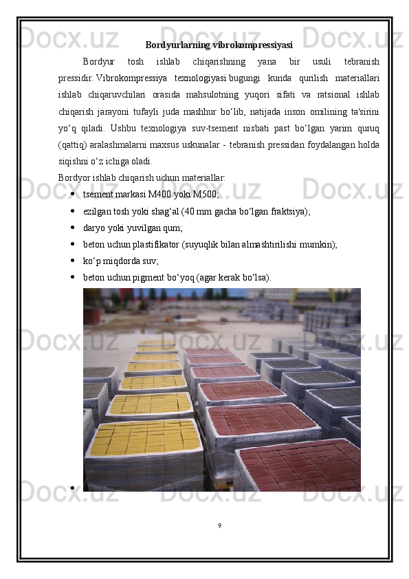 Bordyurlarning vibrokompressiyasi
Bordyur   tosh   ishlab   chiqarishning   yana   bir   usuli   tebranish
pressidir .   Vibrokompressiya   texnologiyasi   bugungi   kunda   qurilish   materiallari
ishlab   chiqaruvchilari   orasida   mahsulotning   yuqori   sifati   va   ratsional   ishlab
chiqarish   jarayoni   tufayli   juda   mashhur   bo‘lib,   natijada   inson   omilining   ta'sirini
yo‘q   qiladi.   Ushbu   texnologiya   suv-tsement   nisbati   past   bo‘lgan   yarim   quruq
(qattiq) aralashmalarni  maxsus  uskunalar  -  tebranish pressidan  foydalangan holda
siqishni o‘z ichiga oladi.
Bordyor ishlab chiqarish uchun materiallar:
 tsement markasi M400 yoki M500;
 ezilgan tosh yoki shag‘al (40 mm gacha bo‘lgan fraktsiya);
 daryo yoki yuvilgan qum;
 beton uchun plastifikator (suyuqlik bilan almashtirilishi mumkin);
 ko‘p miqdorda suv;
 beton uchun pigment bo‘yoq (agar kerak bo‘lsa).

9 