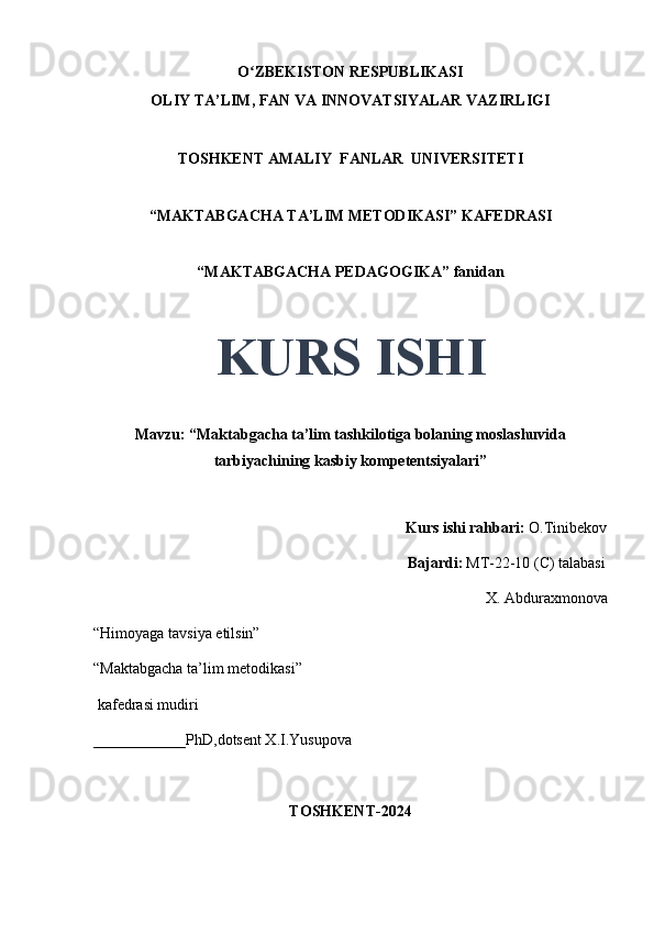 O ZBEKISTON RESPUBLIKASIʻ
OLIY TA’LIM, FAN VA INNOVATSIYALAR VAZIRLIGI
TOSHKENT AMALIY  FANLAR  UNIVERSITETI
“MAKTABGACHA TA’LIM METODIKASI” KAFEDRASI
“MAKTABGACHA PEDAGOGIKA” fanidan
KURS ISHI
Mavzu: “Maktabgacha ta’lim tashkilotiga bolaning moslashuvida
tarbiyachining kasbiy kompetentsiyalari”
                                     
                                                                                 Kurs ishi rahbari:  O.Tinibekov
                                                                                 Bajardi:   MT-22-10 (C) talabasi 
X. Abduraxmonova
“Himoyaga tavsiya etilsin”
“Maktabgacha ta’lim metodikasi”
 kafedrasi mudiri
____________PhD,dotsent X.I.Yusupova 
TOSHKENT-2024 