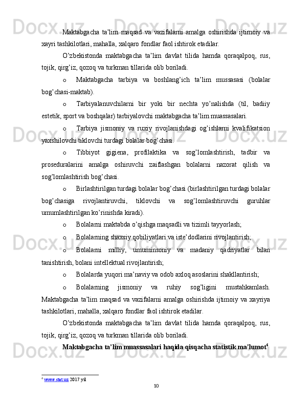 Maktabgacha   ta’lim   maqsad   va   vazifalarni   amalga   oshirishda   ijtimoiy   va
xayri tashkilotlari, mahalla, xalqaro fondlar faol ishtirok etadilar.
O’zbekistonda   maktabgacha   ta’lim   davlat   tilida   hamda   qoraqalpoq,   rus,
tojik, qirg’iz, qozoq va turkman tillarida olib boriladi.
o Maktabgacha   tarbiya   va   boshlang’ich   ta’lim   mussasasi   (bolalar
bog’chasi-maktab).
o Tarbiyalanuvchilarni   bir   yoki   bir   nechta   yo’nalishda   (til,   badiiy
estetik, sport va boshqalar) tarbiyalovchi maktabgacha ta’lim muassasalari.
o Tarbiya   jismoniy   va   ruxiy   rivojlanishdagi   og’ishlarni   kvalifikatsion
yaxshilovchi tiklovchi turdagi bolalar bog’chasi.
o Tibbiyot   gigiena,   profilaktika   va   sog’lomlashtirish,   tadbir   va
proseduralarini   amalga   oshiruvchi   zaiflashgan   bolalarni   nazorat   qilish   va
sog’lomlashtirish bog’chasi.
o Birlashtirilgan turdagi bolalar bog’chasi (birlashtirilgan turdagi bolalar
bog’chasiga   rivojlantiruvchi,   tiklovchi   va   sog’lomlashtiruvchi   guruhlar
umumlashtirilgan ko’rinishda kiradi).
o Bolalarni maktabda o’qishga maqsadli va tizimli tayyorlash;
o Bolalarning shaxsiy qobiliyatlari va iste’dodlarini rivojlantirish;
o Bolalarni   milliy,   umuminsoniy   va   madaniy   qadriyatlar   bilan
tanishtirish, bolani intellektual rivojlantirish;
o Bolalarda yuqori ma’naviy va odob axloq asoslarini shakllantirish;
o Bolalarning   jismoniy   va   ruhiy   sog’ligini   mustahkamlash.
Maktabgacha   ta’lim   maqsad   va  vazifalarni   amalga   oshirishda   ijtimoiy  va   xayriya
tashkilotlari, mahalla, xalqaro fondlar faol ishtirok etadilar.
O’zbekistonda   maktabgacha   ta’lim   davlat   tilida   hamda   qoraqalpoq,   rus,
tojik, qirg’iz, qozoq va turkman tillarida olib boriladi.
Maktabgacha ta’lim muassasalari haqida qisqacha statistik ma’lumot 6
6
  www.stat.uz  2017 yil
10 