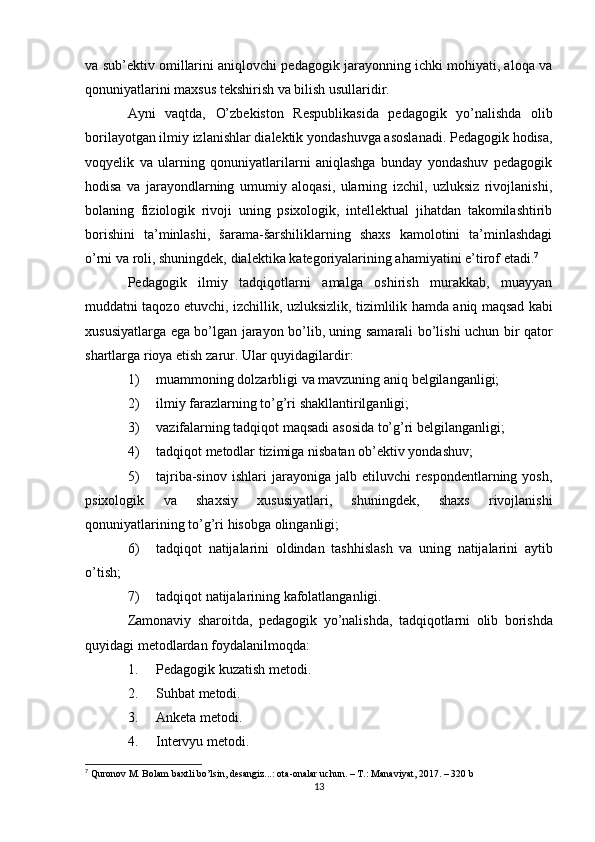 va   sub’ektiv omillarini aniqlovchi pedagogik jarayonning ichki mohiyati, aloqa va
qonuniyatlarini maxsus   tekshirish   va   bilish   usullaridir.
Ayni   vaqtda,   O’zbekiston   Respublikasida   pedagogik   yo’nalishda   olib
borilayotgan ilmiy izlanishlar dialektik yondashuvga asoslanadi. Pedagogik hodisa,
voqyelik   va   ularning   qonuniyatlarilarni   aniqlashga   bunday   yondashuv   pedagogik
hodisa   va   jarayondlarning   umumiy   aloqasi,   ularning   izchil,   uzluksiz   rivojlanishi,
bolaning   fiziologik   rivoji   uning   psixologik,   intellektual   jihatdan   takomilashtirib
borishini   ta’minlashi,   šarama-šarshiliklarning   shaxs   kamolotini   ta’minlashdagi
o’rni   va   roli,   shuningdek,   dialektika   kategoriyalarining   ahamiyatini   e’tirof   etadi. 7
Pedagogik   ilmiy   tadqiqotlarni   amalga   oshirish   murakkab,   muayyan
muddatni   taqozo   etuvchi,   izchillik,   uzluksizlik,   tizimlilik   hamda   aniq   maqsad   kabi
xususiyatlarga ega bo’lgan jarayon bo’lib, uning samarali bo’lishi uchun bir qator
shartlarga   rioya etish   zarur.   Ular quyidagilardir:
1) muammoning   dolzarbligi   va   mavzuning   aniq   belgilanganligi;
2) ilmiy   farazlarning   to’g’ri   shakllantirilganligi;
3) vazifalarning   tadqiqot   maqsadi   asosida   to’g’ri   belgilanganligi;
4) tadqiqot   metodlar   tizimiga   nisbatan   ob’ektiv   yondashuv;
5) tajriba-sinov   ishlari   jarayoniga   jalb   etiluvchi   respondentlarning   yosh,
psixologik   va   shaxsiy   xususiyatlari,   shuningdek,   shaxs   rivojlanishi
qonuniyatlarining   to’g’ri   hisobga   olinganligi;
6) tadqiqot   natijalarini   oldindan   tashhislash   va   uning   natijalarini   aytib
o’tish;
7) tadqiqot   natijalarining   kafolatlanganligi.
Zamonaviy   sharoitda,   pedagogik   yo’nalishda,   tadqiqotlarni   olib   borishda
quyidagi metodlardan   foydalanilmoqda:
1. Pedagogik   kuzatish   metodi.
2. Suhbat   metodi.
3. Anketa   metodi.
4. Intervyu   metodi.
7
  Quronov M. Bolam baxtli bo’lsin, desangiz...: ota-onalar uchun. – T.: Manaviyat, 2017. – 320 b
13 