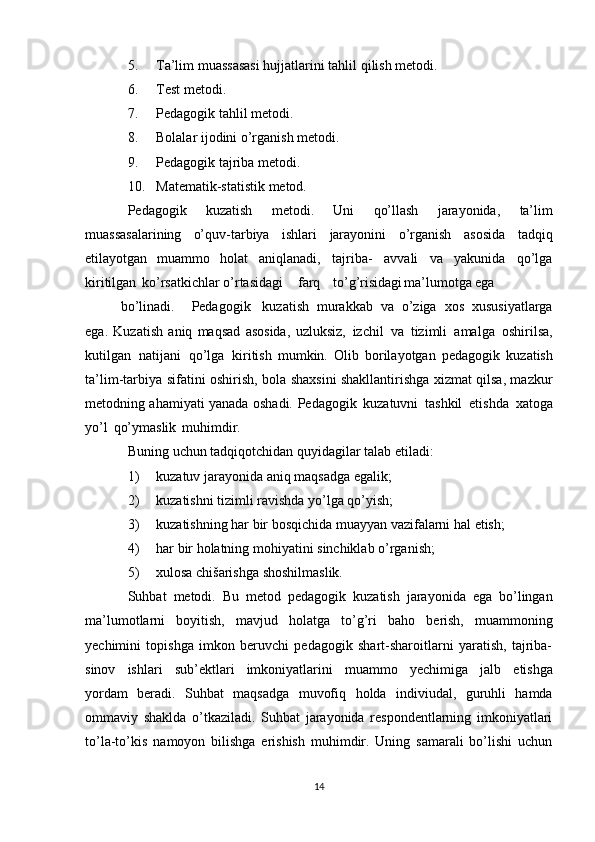 5. Ta’lim   muassasasi   hujjatlarini   tahlil   qilish   metodi.
6. Test   metodi.
7. Pedagogik   tahlil   metodi.
8. Bolalar   ijodini   o’rganish   metodi.
9. Pedagogik   tajriba   metodi.
10. Matematik-statistik   metod.
Pedagogik   kuzatish   metodi.   Uni   qo’llash   jarayonida,   ta’lim
muassasalarining   o’quv-tarbiya   ishlari   jarayonini   o’rganish   asosida   tadqiq
etilayotgan   muammo   holat   aniqlanadi,   tajriba-   avvali   va   yakunida   qo’lga
kiritilgan   ko’rsatkichlar   o’rtasidagi farq to’g’risidagi ma’lumotga ega
bo’linadi. Pedagogik kuzatish   murakkab   va   o’ziga   xos   xususiyatlarga
ega.   Kuzatish   aniq   maqsad   asosida,   uzluksiz,   izchil   va   tizimli   amalga   oshirilsa,
kutilgan   natijani   qo’lga   kiritish   mumkin.   Olib   borilayotgan   pedagogik   kuzatish
ta’lim-tarbiya   sifatini   oshirish,   bola   shaxsini shakllantirishga xizmat qilsa, mazkur
metodning ahamiyati yanada oshadi.   Pedagogik   kuzatuvni   tashkil   etishda   xatoga
yo’l   qo’ymaslik   muhimdir.
Buning   uchun   tadqiqotchidan   quyidagilar   talab   etiladi:
1) kuzatuv   jarayonida   aniq   maqsadga   egalik;
2) kuzatishni   tizimli   ravishda   yo’lga   qo’yish;
3) kuzatishning   har   bir   bosqichida   muayyan   vazifalarni   hal   etish;
4) har   bir   holatning   mohiyatini   sinchiklab   o’rganish;
5) xulosa   chišarishga   shoshilmaslik.
Suhbat   metodi.   Bu   metod   pedagogik   kuzatish   jarayonida   ega   bo’lingan
ma’lumotlarni   boyitish,   mavjud   holatga   to’g’ri   baho   berish,   muammoning
yechimini   topishga   imkon   beruvchi   pedagogik   shart-sharoitlarni   yaratish,   tajriba-
sinov   ishlari   sub’ektlari   imkoniyatlarini   muammo   yechimiga   jalb   etishga
yordam   beradi.   Suhbat   maqsadga   muvofiq   holda   indiviudal,   guruhli   hamda
ommaviy   shaklda   o’tkaziladi.   Suhbat   jarayonida   respondentlarning   imkoniyatlari
to’la-to’kis   namoyon   bilishga   erishish   muhimdir.   Uning   samarali   bo’lishi   uchun
14