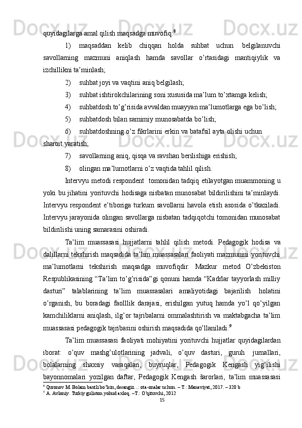 quyidagilarga   amal qilish   maqsadga   muvofiq: 8
1) maqsaddan   kelib   chiqqan   holda   suhbat   uchun   belgilanuvchi
savollarning   mazmuni   aniqlash   hamda   savollar   o’rtasidagi   mantiqiylik   va
izchillikni ta’minlash;
2) suhbat   joyi   va   vaqtini   aniq   belgilash;
3) suhbat   ishtirokchilarining   soni   xususida   ma’lum   to’xtamga   kelish;
4) suhbatdosh   to’g’risida   avvaldan   muayyan   ma’lumotlarga   ega   bo’lish;
5) suhbatdosh   bilan   samimiy   munosabatda   bo’lish;
6) suhbatdoshning   o’z   fikrlarini   erkin   va   batafsil   ayta   olishi   uchun  
sharoit   yaratish;
7) savollarning   aniq,   qisqa   va   ravshan   berilishiga   erishish;
8) olingan   ma’lumotlarni   o’z   vaqtida   tahlil   qilish.
Intervyu metodi respondent   tomonidan tadqiq etilayotgan muammoning u
yoki bu jihatini yorituvchi hodisaga nisbatan munosabat  bildirilishini ta’minlaydi.
Intervyu   respondent   e’tiboriga   turkum   savollarni   havola  etish   asosida   o’tkaziladi.
Intervyu jarayonida olingan savollarga nisbatan tadqiqotchi tomonidan munosabat
bildirilishi uning   samarasini   oshiradi.
Ta’lim   muassasasi   hujjatlarni   tahlil   qilish   metodi.   Pedagogik   hodisa   va
dalillarni tekshirish maqsadida ta’lim muassasalari faoliyati mazmunini yorituvchi
ma’lumotlarni   tekshirish   maqsadga   muvofiqdir.   Mazkur   metod   O’zbekiston
Respublikasining  “Ta’lim  to’g’risida”gi  qonuni hamda “Kadrlar  tayyorlash milliy
dasturi”   talablarining   ta’lim   muassasalari   amaliyotidagi   bajarilish   holatini
o’rganish,   bu   boradagi   faolllik   darajasi,   erishilgan   yutuq   hamda   yo’l   qo’yilgan
kamchiliklarni   aniqlash,   ilg’or   tajribalarni   ommalashtirish   va   maktabgacha   ta’lim
muassasasi pedagogik tajribasini oshirish   maqsadida   qo’llaniladi. 9
Ta’lim   muassasasi   faoliyati   mohiyatini   yorituvchi   hujjatlar   quyidagilardan
iborat:   o’quv   mashg’ulotlarining   jadvali,   o’quv   dasturi,   guruh   jurnallari,
bolalarning   shaxsiy   varaqalari,   buyruqlar,   Pedagogik   Kengash   yig’ilishi
bayonnomalari   yozilgan   daftar,   Pedagogik   Kengash   šarorlari,   ta’lim   muassasasi
8
  Quronov M. Bolam baxtli bo’lsin, desangiz...: ota-onalar uchun. – T.: Manaviyat, 2017. – 320 b
9
  A. Avloniy. Turkiy guliston yohud axloq. –T.: O’qituvchi,  201 2
15 