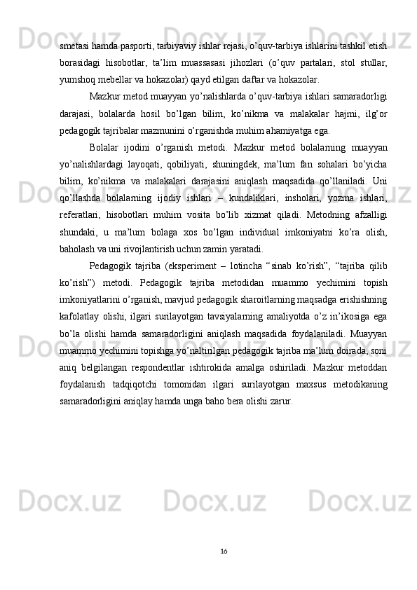 smetasi hamda pasporti, tarbiyaviy ishlar rejasi, o’quv-tarbiya ishlarini tashkil etish
borasidagi   hisobotlar,   ta’lim   muassasasi   jihozlari   (o’quv   partalari,   stol   stullar,
yumshoq mebellar va   hokazolar) qayd etilgan daftar   va   hokazolar.
Mazkur metod muayyan yo’nalishlarda o’quv-tarbiya ishlari samaradorligi
darajasi,   bolalarda   hosil   bo’lgan   bilim,   ko’nikma   va   malakalar   hajmi,   ilg’or
pedagogik tajribalar   mazmunini   o’rganishda   muhim   ahamiyatga   ega.
Bolalar   ijodini   o’rganish   metodi.   Mazkur   metod   bolalarning   muayyan
yo’nalishlardagi   layoqati,   qobiliyati,   shuningdek,   ma’lum   fan   sohalari   bo’yicha
bilim,   ko’nikma   va   malakalari   darajasini   aniqlash   maqsadida   qo’llaniladi.   Uni
qo’llashda   bolalarning   ijodiy   ishlari   –   kundaliklari,   insholari,   yozma   ishlari,
referatlari,   hisobotlari   muhim   vosita   bo’lib   xizmat   qiladi.   Metodning   afzalligi
shundaki,   u   ma’lum   bolaga   xos   bo’lgan   individual   imkoniyatni   ko’ra   olish,
baholash   va uni rivojlantirish   uchun zamin   yaratadi.
Pedagogik   tajriba   (eksperiment   –   lotincha   “sinab   ko’rish”,   “tajriba   qilib
ko’rish”)   metodi.   Pedagogik   tajriba   metodidan   muammo   yechimini   topish
imkoniyatlarini o’rganish, mavjud pedagogik sharoitlarning maqsadga erishishning
kafolatlay   olishi,   ilgari   surilayotgan   tavsiyalarning   amaliyotda   o’z   in’ikosiga   ega
bo’la   olishi   hamda   samaradorligini   aniqlash   maqsadida   foydalaniladi.   Muayyan
muammo yechimini topishga yo’naltirilgan pedagogik tajriba ma’lum doirada, soni
aniq   belgilangan   respondentlar   ishtirokida   amalga   oshiriladi.   Mazkur   metoddan
foydalanish   tadqiqotchi   tomonidan   ilgari   surilayotgan   maxsus   metodikaning
samaradorligini aniqlay   hamda   unga baho   bera   olishi   zarur.
16 