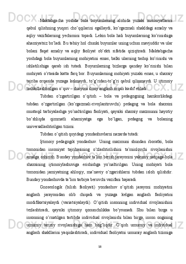 Maktabgacha   yoshda   bola   buyumlarning   alohida   yuzaki   xususiyatlarini
qabul   qilishning   yuqori   cho’qqilarini   egallaydi,   ko’rgazmali   shakldagi   amaliy   va
aqliy   vazifalarning   yechimini   topadi.   Lekin   bola   hali   buyumlarning   ko’rinishiga
ahamiyatsiz bo’ladi. Bu tabiiy hol chunki buyumlar uning uchun mavjuddir va ular
bolani   faqat   amaliy   va   aqliy   faoliyat   ob’ekti   sifatida   qiziqtiradi.   Maktabgacha
yoshdagi   bola  buyumlarning  mohiyatini   emas,   balki   ularning   tashqi   ko’rinishi   va
ishlatilishiga   qarab   ish   tutadi.   Buyumlarning   bizlarga   qanday   ko’rinishi   bilan
mohiyati o’rtasida katta farq bor. Buyumlarning mohiyati yuzaki emas, u shaxsiy
tajriba   orqasida   yuzaga   kelmaydi,   to’g’ridan-to’g’ri   qabul   qilinmaydi.   U   ijtimoiy
tashkillashtirilgan o’quv – dunyoni ilmiy anglash orqali kashf etiladi.
Tubdan   o’zgartirilgan   o’qitish   –   bola   va   pedagogning   hamkorlikdagi
tubdan   o’zgartirilgan   (ko’rgazmali-rivojlantiruvchi)   pedagog   va   bola   shaxsini
mustaqil   tarbiyalashga   yo’naltirilgan faoliyati, qaysiki  shaxsiy   mazmunni  hayotiy
bo’shliqda   qimmatli   ahamiyatga   ega   bo’lgan,   pedagog   va   bolaning
universallashtirilgan tizimi.
Tubdan o’qitish quyidagi yondashuvlarni nazarda tutadi:
Ijtimoiy   pedagogik   yondashuv.   Uning   mazmuni   shundan   iboratki ,   bola
tomonidan   insoniyat   tajribasining   o’zlashtirilishini   ta’minlovchi   rivojlanishni
amalga oshirish. Bunday yondashuv ta’lim berish jarayonini yakuniy natijaga-bola
shaxsining   ijtimoiylashuviga   erishishga   yo’naltirilgan.   Uning   mohiyati   bola
tomonidan   jamiyatning   ahloqiy,   ma’naviy   o’zgarishlarni   tubdan   isloh   qilishdir.
Bunday yondashuvda ta’lim tarbiya beruvchi vazifani bajaradi.
Gnoseologik   (bilish   faoliyati)   yondashuv   o’qitish   jarayoni   mohiyatini
anglash   jarayonidan   olib   chiqadi   va   yuzaga   kelgan   anglash   faoliyatini
modifikatsiyalaydi   (variatsiyalaydi).   O’qitish   insonning   individual   rivojlanishini
tezlashtiradi,   qaysiki   ijtimoiy   qonunchilikka   bo’ysunadi.   Shu   bilan   birga   u
insonning   o’rnatilgan   tartibda   individual   rivojlanishi   bilan   birga,   inson   ongining
umumiy   tarixiy   rivojlanishiga   ham   bog’liqdir.   O’qish   umumiy   va   individual
anglash shakllarini yaqinlashtiradi, individual faoliyatni umumiy anglash tizimiga
18