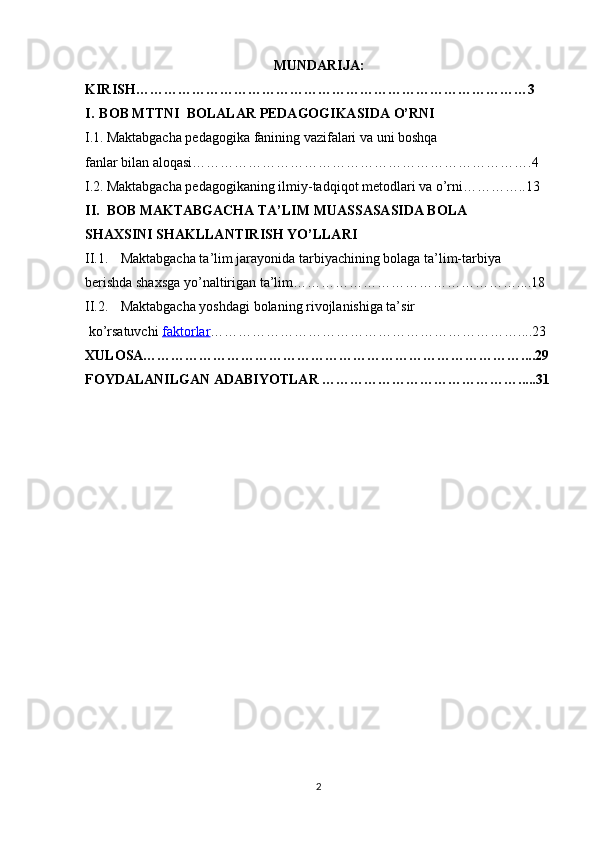 MUNDARIJA:
KIRISH…………………………………………………………………………3
I. BOB MTTNI  BOLALAR PEDAGOGIKASIDA O’RNI
I.1. Maktabgacha   pedagogika   fanining   vazifalari va uni boshqa  
fanlar   bilan   aloqasi……………………………………………………………….4
I.2. Maktabgacha   pedagogikaning   ilmiy-tadqiqot   metodlari va o’rni…………..13
II. BOB MAKTABGACHA TA’LIM MUASSASASIDA BOLA 
SHAXSINI SHAKLLANTIRISH YO’LLARI
II.1. Maktabgacha ta’lim jarayonida tarbiyachining bolaga ta’lim-tarbiya 
berishda shaxsga yo’naltirigan ta’lim…………………………………………....18
II.2. Maktabgacha yoshdagi bolaning rivojlanishiga ta’sir
 ko’rsatuvchi  faktorlar …………………………………………………………....23
XULOSA………………………………………………………………………....29
FOYDALANILGAN ADABIYOTLAR …………………………………….....31
2 