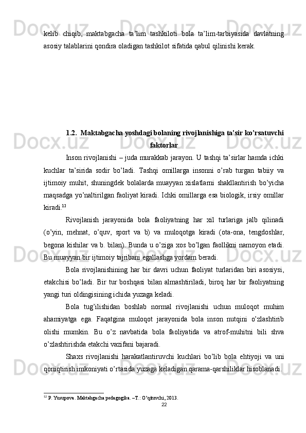 kelib   chiqib,   maktabgacha   ta’lim   tashkiloti   bola   ta’lim-tarbiyasida   davlatning
asosiy talablarini qondira oladigan tashkilot sifatida qabul qilinishi kerak. 
1.2. Maktabgacha yoshdagi bolaning rivojlanishiga ta’sir ko’rsatuvchi
faktorlar
Inson rivojlanishi – juda murakkab jarayon. U tashqi ta’sirlar hamda ichki
kuchlar   ta’sirida   sodir   bo’ladi.   Tashqi   omillarga   insonni   o’rab   turgan   tabiiy   va
ijtimoiy   muhit,   shuningd е k   bolalarda   muayyan   xislatlarni   shakllantirish   bo’yicha
maqsadga yo’naltirilgan faoliyat kiradi. Ichki omillarga esa biologik, irsiy omillar
kiradi. 12
Rivojlanish   jarayonida   bola   faoliyatning   har   xil   turlariga   jalb   qilinadi
(o’yin,   m е hnat,   o’quv,   sport   va   b)   va   muloqotga   kiradi   (ota-ona,   t е ngdoshlar,
b е gona kishilar va b. bilan). Bunda u o’ziga xos bo’lgan faollikni namoyon etadi.
Bu muayyan bir ijtimoiy tajribani egallashga yordam b е radi.
Bola   rivojlanishining   har   bir   davri   uchun   faoliyat   turlaridan   biri   asosiysi,
е takchisi   bo’ladi.   Bir   tur   boshqasi   bilan   almashtiriladi,   biroq   har   bir   faoliyatning
yangi turi oldingisining ichida yuzaga k е ladi.
Bola   tug’ilishidan   boshlab   normal   rivojlanishi   uchun   muloqot   muhim
ahamiyatga   ega.   Faqatgina   muloqot   jarayonida   bola   inson   nutqini   o’zlashtirib
olishi   mumkin.   Bu   o’z   navbatida   bola   faoliyatida   va   atrof-muhitni   bili   shva
o’zlashtirishda  е takchi vazifani bajaradi.
Shaxs   rivojlanishi   harakatlantiruvchi   kuchlari   bo’lib   bola   ehtiyoji   va   uni
qoniqtirish imkoniyati o’rtasida yuzaga k е ladigan qarama-qarshiliklar hisoblanadi.
12
  P. Yusupova. Maktabgacha pedagogika. –T.: O’qituvchi,  201 3.
22 