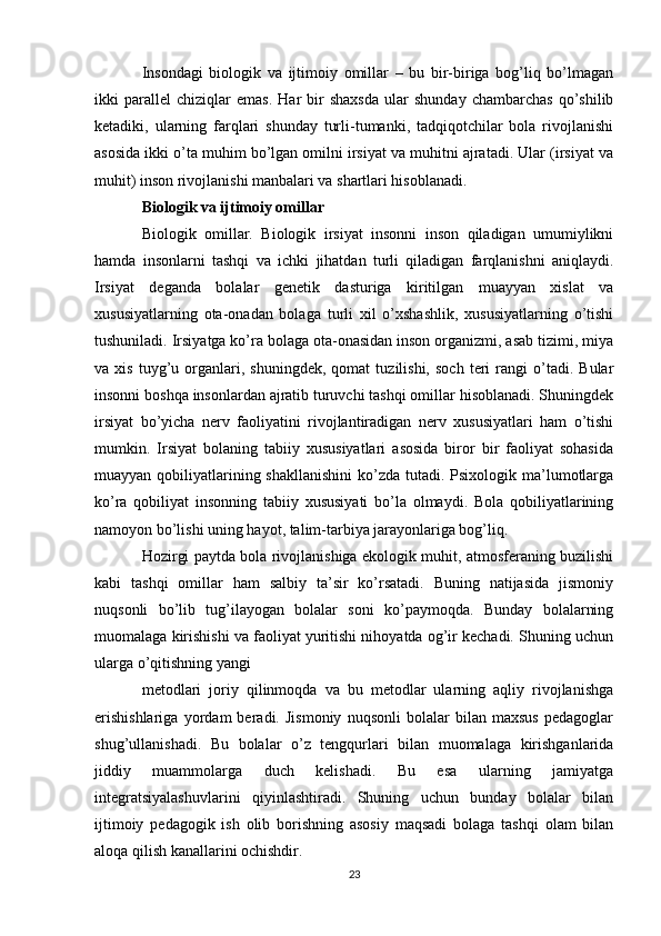 Insondagi   biologik   va   ijtimoiy   omillar   –   bu   bir-biriga   bog’liq   bo’lmagan
ikki   parall е l   chiziqlar   emas.   Har   bir   shaxsda   ular   shunday   chambarchas   qo’shilib
k е tadiki,   ularning   farqlari   shunday   turli-tumanki,   tadqiqotchilar   bola   rivojlanishi
asosida ikki o’ta muhim bo’lgan omilni irsiyat va muhitni ajratadi. Ular (irsiyat va
muhit) inson rivojlanishi manbalari va shartlari hisoblanadi.
Biologik va ijtimoiy omillar
Biologik   omillar.   Biologik   irsiyat   insonni   inson   qiladigan   umumiylikni
hamda   insonlarni   tashqi   va   ichki   jihatdan   turli   qiladigan   farqlanishni   aniqlaydi.
Irsiyat   d е ganda   bolalar   g е n е tik   dasturiga   kiritilgan   muayyan   xislat   va
xususiyatlarning   ota-onadan   bolaga   turli   xil   o’xshashlik,   xususiyatlarning   o’tishi
tushuniladi. Irsiyatga ko’ra bolaga ota-onasidan inson organizmi, asab tizimi, miya
va  xis   tuyg’u  organlari,  shuningdek,   qomat   tuzilishi,   soch   teri   rangi   o’tadi.   Bular
insonni boshqa insonlardan ajratib turuvchi tashqi omillar hisoblanadi. Shuningdek
irsiyat   bo’yicha   nerv   faoliyatini   rivojlantiradigan   nerv   xususiyatlari   ham   o’tishi
mumkin.   Irsiyat   bolaning   tabiiy   xususiyatlari   asosida   biror   bir   faoliyat   sohasida
muayyan qobiliyatlarining shakllanishini  ko’zda tutadi. Psixologik ma’lumotlarga
ko’ra   qobiliyat   insonning   tabiiy   xususiyati   bo’la   olmaydi.   Bola   qobiliyatlarining
namoyon bo’lishi uning hayot, talim-tarbiya jarayonlariga bog’liq.
Hozirgi paytda bola rivojlanishiga ekologik muhit, atmosferaning buzilishi
kabi   tashqi   omillar   ham   salbiy   ta’sir   ko’rsatadi.   Buning   natijasida   jismoniy
nuqsonli   bo’lib   tug’ilayogan   bolalar   soni   ko’paymoqda.   Bunday   bolalarning
muomalaga kirishishi va faoliyat yuritishi nihoyatda og’ir kechadi. Shuning uchun
ularga o’qitishning yangi
metodlari   joriy   qilinmoqda   va   bu   metodlar   ularning   aqliy   rivojlanishga
erishishlariga   yordam   beradi.   Jismoniy   nuqsonli   bolalar   bilan   maxsus   pedagoglar
shug’ullanishadi.   Bu   bolalar   o’z   tengqurlari   bilan   muomalaga   kirishganlarida
jiddiy   muammolarga   duch   kelishadi.   Bu   esa   ularning   jamiyatga
integratsiyalashuvlarini   qiyinlashtiradi.   Shuning   uchun   bunday   bolalar   bilan
ijtimoiy   pedagogik   ish   olib   borishning   asosiy   maqsadi   bolaga   tashqi   olam   bilan
aloqa qilish kanallarini ochishdir.
23 