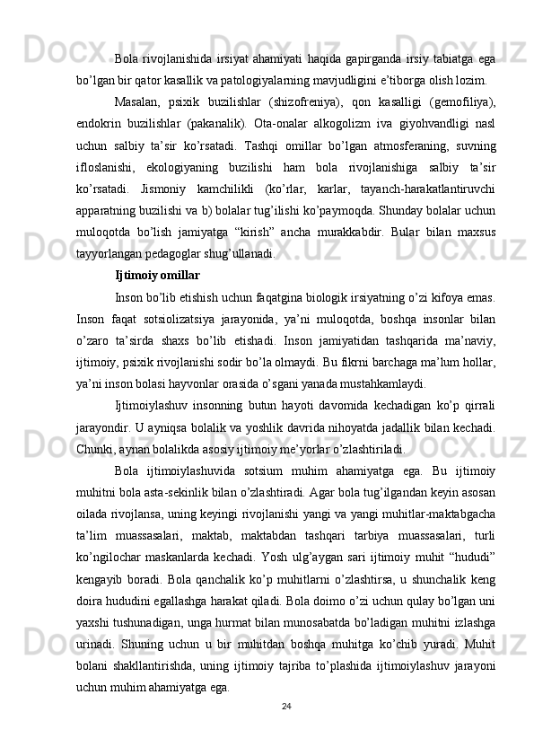 Bola   rivojlanishida   irsiyat   ahamiyati   haqida   gapirganda   irsiy   tabiatga   ega
bo’lgan bir qator kasallik va patologiyalarning mavjudligini e’tiborga olish lozim.
Masalan,   psixik   buzilishlar   (shizofr е niya),   qon   kasalligi   (g е mofiliya),
endokrin   buzilishlar   (pakanalik).   Ota-onalar   alkogolizm   iva   giyohvandligi   nasl
uchun   salbiy   ta’sir   ko’rsatadi.   Tashqi   omillar   bo’lgan   atmosf е raning,   suvning
ifloslanishi,   ekologiyaning   buzilishi   ham   bola   rivojlanishiga   salbiy   ta’sir
ko’rsatadi.   Jismoniy   kamchilikli   (ko’rlar,   karlar,   tayanch-harakatlantiruvchi
apparatning buzilishi va b) bolalar tug’ilishi ko’paymoqda. Shunday bolalar uchun
muloqotda   bo’lish   jamiyatga   “kirish”   ancha   murakkabdir.   Bular   bilan   maxsus
tayyorlangan p е dagoglar shug’ullanadi.
Ijtimoiy omillar
Inson bo’lib  е tishish uchun faqatgina biologik irsiyatning o’zi kifoya emas.
Inson   faqat   sotsiolizatsiya   jarayonida,   ya’ni   muloqotda,   boshqa   insonlar   bilan
o’zaro   ta’sirda   shaxs   bo’lib   е tishadi.   Inson   jamiyatidan   tashqarida   ma’naviy,
ijtimoiy, psixik rivojlanishi sodir bo’la olmaydi. Bu fikrni barchaga ma’lum hollar,
ya’ni inson bolasi hayvonlar orasida o’sgani yanada mustahkamlaydi.
Ijtimoiylashuv   insonning   butun   hayoti   davomida   kechadigan   ko’p   qirrali
jarayondir. U ayniqsa bolalik va yoshlik davrida nihoyatda jadallik bilan kechadi.
Chunki, aynan bolalikda asosiy ijtimoiy me’yorlar o’zlashtiriladi.
Bola   ijtimoiylashuvida   sotsium   muhim   ahamiyatga   ega.   Bu   ijtimoiy
muhitni bola asta-sekinlik bilan o’zlashtiradi. Agar bola tug’ilgandan keyin asosan
oilada rivojlansa, uning keyingi rivojlanishi yangi va yangi muhitlar-maktabgacha
ta’lim   muassasalari,   maktab,   maktabdan   tashqari   tarbiya   muassasalari,   turli
ko’ngilochar   maskanlarda   kechadi.   Yosh   ulg’aygan   sari   ijtimoiy   muhit   “hududi”
kengayib   boradi.   Bola   qanchalik   ko’p   muhitlarni   o’zlashtirsa,   u   shunchalik   keng
doira hududini egallashga harakat qiladi. Bola doimo o’zi uchun qulay bo’lgan uni
yaxshi tushunadigan, unga hurmat bilan munosabatda bo’ladigan muhitni izlashga
urinadi.   Shuning   uchun   u   bir   muhitdan   boshqa   muhitga   ko’chib   yuradi.   Muhit
bolani   shakllantirishda,   uning   ijtimoiy   tajriba   to’plashida   ijtimoiylashuv   jarayoni
uchun muhim ahamiyatga ega.
24 