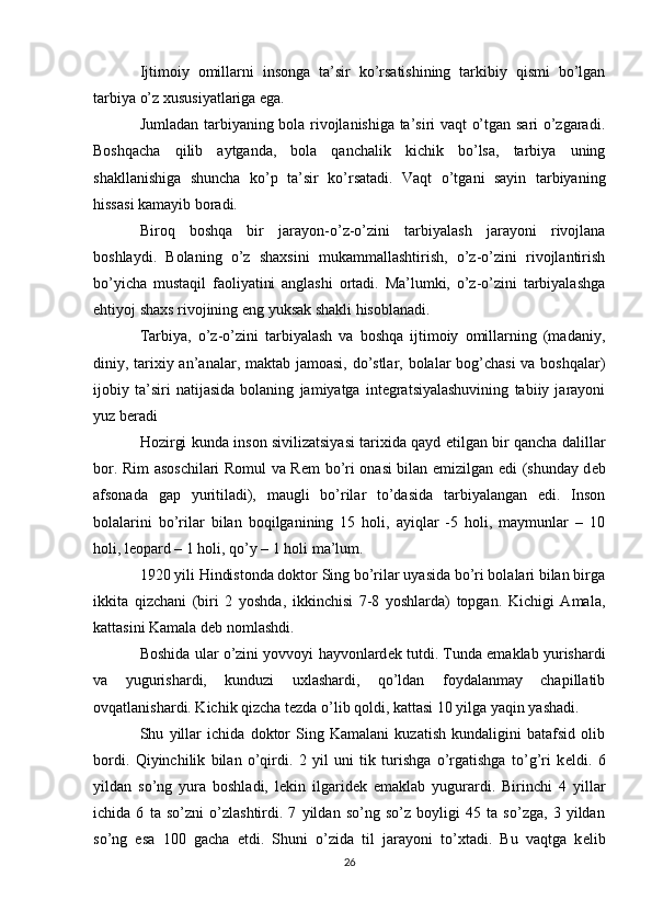 Ijtimoiy   omillarni   insonga   ta’sir   ko’rsatishining   tarkibiy   qismi   bo’lgan
tarbiya o’z xususiyatlariga ega.
Jumladan tarbiyaning bola rivojlanishiga ta’siri vaqt o’tgan sari o’zgaradi.
Boshqacha   qilib   aytganda,   bola   qanchalik   kichik   bo’lsa,   tarbiya   uning
shakllanishiga   shuncha   ko’p   ta’sir   ko’rsatadi.   Vaqt   o’tgani   sayin   tarbiyaning
hissasi kamayib boradi.
Biroq   boshqa   bir   jarayon- o’z-o’zini   tarbiyalash   jarayoni   rivojlana
boshlaydi.   Bolaning   o’z   shaxsini   mukammallashtirish,   o’z-o’zini   rivojlantirish
bo’yicha   mustaqil   faoliyatini   anglashi   ortadi.   Ma’lumki,   o’z-o’zini   tarbiyalashga
ehtiyoj shaxs rivojining eng yuksak shakli hisoblanadi.
Tarbiya,   o’z-o’zini   tarbiyalash   va   boshqa   ijtimoiy   omillarning   (madaniy,
diniy, tarixiy an’analar, maktab jamoasi, do’stlar, bolalar  bog’chasi  va boshqalar)
ijobiy   ta’siri   natijasida   bolaning   jamiyatga   integratsiyalashuvining   tabiiy   jarayoni
yuz beradi
Hozirgi kunda inson sivilizatsiyasi tarixida qayd etilgan bir qancha dalillar
bor. Rim asoschilari Romul va R е m bo’ri onasi bilan emizilgan edi (shunday d е b
afsonada   gap   yuritiladi),   maugli   bo’rilar   to’dasida   tarbiyalangan   edi.   Inson
bolalarini   bo’rilar   bilan   boqilganining   15   holi,   ayiqlar   -5   holi,   maymunlar   –   10
holi, l е opard – 1 holi, qo’y – 1 holi ma’lum.
1920 yili Hindistonda doktor Sing bo’rilar uyasida bo’ri bolalari bilan birga
ikkita   qizchani   (biri   2   yoshda,   ikkinchisi   7-8   yoshlarda)   topgan.   Kichigi   Amala,
kattasini Kamala d е b nomlashdi.
Boshida ular o’zini yovvoyi hayvonlard е k tutdi. Tunda emaklab yurishardi
va   yugurishardi,   kunduzi   uxlashardi,   qo’ldan   foydalanmay   chapillatib
ovqatlanishardi. Kichik qizcha t е zda o’lib qoldi, kattasi 10 yilga yaqin yashadi.
Shu   yillar   ichida   doktor   Sing   Kamalani   kuzatish   kundaligini   batafsid   olib
bordi.   Qiyinchilik   bilan   o’qirdi.   2   yil   uni   tik   turishga   o’rgatishga   to’g’ri   k е ldi.   6
yildan   so’ng   yura   boshladi,   l е kin   ilgarid е k   emaklab   yugurardi.   Birinchi   4   yillar
ichida   6   ta   so’zni   o’zlashtirdi.   7   yildan   so’ng   so’z   boyligi   45   ta   so’zga,   3   yildan
so’ng   esa   100   gacha   е tdi.   Shuni   o’zida   til   jarayoni   to’xtadi.   Bu   vaqtga   k е lib
26