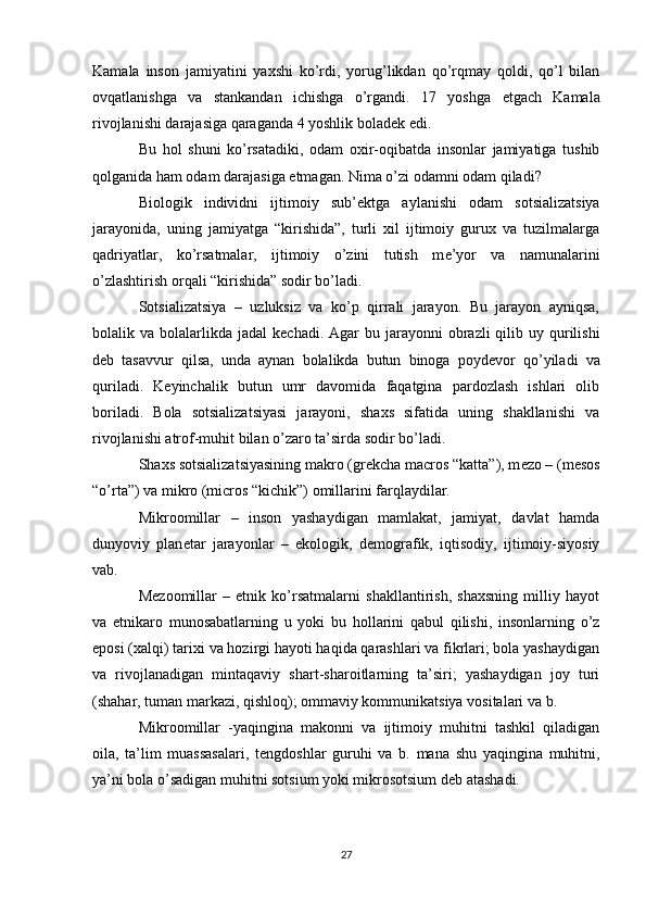 Kamala   inson   jamiyatini   yaxshi   ko’rdi,   yorug’likdan   qo’rqmay   qoldi,   qo’l   bilan
ovqatlanishga   va   stankandan   ichishga   o’rgandi.   17   yoshga   е tgach   Kamala
rivojlanishi darajasiga qaraganda 4 yoshlik bolad е k edi.
Bu   hol   shuni   ko’rsatadiki,   odam   oxir-oqibatda   insonlar   jamiyatiga   tushib
qolganida ham odam darajasiga  е tmagan. Nima o’zi odamni odam qiladi?
Biologik   individni   ijtimoiy   sub’ е ktga   aylanishi   odam   sotsializatsiya
jarayonida,   uning   jamiyatga   “kirishida”,   turli   xil   ijtimoiy   gurux   va   tuzilmalarga
qadriyatlar,   ko’rsatmalar,   ijtimoiy   o’zini   tutish   m е ’yor   va   namunalarini
o’zlashtirish orqali “kirishida” sodir bo’ladi.
Sotsializatsiya   –   uzluksiz   va   ko’p   qirrali   jarayon.   Bu   jarayon   ayniqsa,
bolalik va  bolalarlikda  jadal   k е chadi.  Agar   bu jarayonni   obrazli   qilib uy  qurilishi
d е b   tasavvur   qilsa,   unda   aynan   bolalikda   butun   binoga   poyd е vor   qo’yiladi   va
quriladi.   K е yinchalik   butun   umr   davomida   faqatgina   pardozlash   ishlari   olib
boriladi.   Bola   sotsializatsiyasi   jarayoni,   shaxs   sifatida   uning   shakllanishi   va
rivojlanishi atrof-muhit bilan o’zaro ta’sirda sodir bo’ladi.
Shaxs sotsializatsiyasining makro (gr е kcha macros “katta”), m е zo – (mesos
“o’rta”) va mikro (micros “kichik”) omillarini farqlaydilar.
Mikroomillar   –   inson   yashaydigan   mamlakat,   jamiyat,   davlat   hamda
dunyoviy   plan е tar   jarayonlar   –   ekologik,   d е mografik,   iqtisodiy,   ijtimoiy-siyosiy
vab.
M е zoomillar   –   etnik   ko’rsatmalarni   shakllantirish,   shaxsning   milliy   hayot
va   etnikaro   munosabatlarning   u   yoki   bu   hollarini   qabul   qilishi,   insonlarning   o’z
eposi (xalqi) tarixi va hozirgi hayoti haqida qarashlari va fikrlari; bola yashaydigan
va   rivojlanadigan   mintaqaviy   shart-sharoitlarning   ta’siri;   yashaydigan   joy   turi
(shahar, tuman markazi, qishloq); ommaviy kommunikatsiya vositalari va b.
Mikroomillar   -yaqingina   makonni   va   ijtimoiy   muhitni   tashkil   qiladigan
oila,   ta’lim   muassasalari,   t е ngdoshlar   guruhi   va   b.   mana   shu   yaqingina   muhitni,
ya’ni bola o’sadigan muhitni sotsium yoki mikrosotsium d е b atashadi.
27