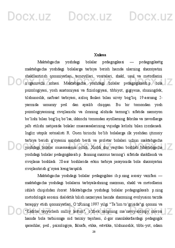 Xulosa
Maktabgacha   yoshdagi   bolalar   pedagogikasi   —   pedagogikattg
maktabgacha   yoshdagi   bolalarga   tarbiya   berish   hamda   ularning   shaxsiyatini
shakllantirish   qonuniyatlari,   tamoyillari,   vositalari,   shakl,   usul   va   metodlarini
o rganuvchi   sohasi.   Maktabgacha   yoshdagi   bolalar   pedagogikasib.p.   bolaʻ
psixologiyasi,   yosh   anatomiyasi   va   fiziologiyasi,   tibbiyot,   gigiyena,   shuningdek,
tilshunoslik,   nafosat   tarbiyasi,   axloq   fanlari   bilan   uzviy   bog liq.   19-asrning   2-	
ʻ
yarmida   umumiy   ped.   dan   ajralib   chiqqan.   Bu   bir   tomondan   yosh
psixologiyasining   rivojlanishi   va   ilmning   alohida   tarmog i   sifatida   namoyon	
ʻ
bo lishi bilan bog liq bo lsa, ikkinchi tomondan ayollarning fabrika va zavodlarga	
ʻ ʻ ʻ
jalb   etilishi   natijasida   bolalar   muassasalarining   vujudga   kelishi   bilan   izoxlanadi.
Ingliz   utopik   sotsialisti   R.   Ouen   birinchi   bo lib   bolalarga   ilk   yoshdan   ijtimoiy	
ʻ
tarbiya   berish   g oyasini   asoslab   berdi   va   proletar   bolalari   uchun   maktabgacha	
ʻ
yoshdagi   bolalar   muassasasini   ochdi.   Xuddi   shu   vaqtdan   boshlab   Maktabgacha
yoshdagi  bolalar  pedagogikasib.p. fanning maxsus tarmog i sifatida shakllandi  va	
ʻ
rivojlana   boshladi.   20-asr   boshlarida   erkin   tarbiya   jarayonida   bola   shaxsiyatini
rivojlantirish g oyasi keng tarqaldi.	
ʻ
Maktabgacha   yoshdagi   bolalar   pedagogikas   ib.p.ning   asosiy   vazifasi   —
maktabgacha   yoshdagi   bolalarni   tarbiyalashning   mazmun,   shakl   va   metodlarini
ishlab   chiqishdan   iborat.   Maktabgacha   yoshdagi   bolalar   pedagogikasib.   p.ning
metodologik asosini dialektik bilish nazariyasi hamda shaxsning evolyusion tarzda
taraqqiy etish qonuniyatlari, O zRning 1997 yilgi "Ta lim to grisida"gi qonuni va	
ʻ ʼ ʻ
"Kadrlar   tayyorlash   milliy   lasturi",   o zbek   xalqining   ma naviy-axloqiy   merosi	
ʻ ʼ
hamda   bola   tarbiismga   oid   tarixiy   tajribasi,   il-gor   mamlakatlardagi   pedagogik
qarashlar,   ped.,   psixologiya,   falsafa,   etika,   estetika,   tilshunoslik,   tibbi-yot,   odam
28 