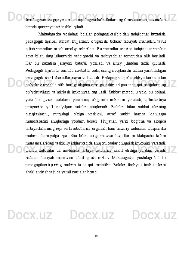 fiziologiyasi va gigiyenasi, antropologiya kabi fanlarning ilmiy asoslari, xulosalari
hamda qonuniyatlari tashkil qiladi.
Maktabgacha   yoshdagi   bolalar   pedagogikasib.p.dan   tadqiqotlar   kuzatish,
pedagogik   tajriba,   suhbat,   hujjatlarni   o rganish,   bolalar   faoliyati   mahsulini   taviilʻ
qilish metodlari orqali  amalga oshiriladi. Bu metodlar asosida tadqiqotlar  mazkur
soxa   bilan   shug ullanuvchi   tadqiqotchi   va   tarbiyachilar   tomonidan   olib   boriladi.	
ʻ
Har   bir   kuzatish   jarayoni   batafsil   yoziladi   va   ilmiy   jihatdan   taxlil   qilinadi.
Pedagogik tajribada birinchi navbatda bola, uning rivojlanishi uchun yaratiladigan
pedagogik   shart-sharoitlar   nazarda   tutiladi.   Pedagogik   tajriba   ehtiyotkorlik   bilan
ob yektiv ravishla olib borilganlagina amalga oshiriladigan tadqiqot natijalarining	
ʼ
ob yektivligini   ta minlash   imkoniyati   tug iladi.   Suhbat   metodi   u   yoki   bu   bolani,
ʼ ʼ ʻ
yoki   bir   gurux.   bolalarni   yaxshiroq   o rganish   imkonini   yaratadi,   ta limtarbiya	
ʻ ʼ
jarayonida   yo l   qo yilgan   xatolar   aniqlanadi.   Bolalar   bilan   suhbat   ularning	
ʻ ʻ
qiziqishlarini,   nutqidagi   o ziga   xoslikni,   atrof   muhit   hamda   kishilarga	
ʻ
munosabatini   aniqlashga   yordam   beradi.   Hujjatlar,   ya ni   bog cha   va   aloqida	
ʼ ʻ
tarbiyachilarning   reja   va   hisobotlarini   urganish   ham   nazariy   xulosalar   chiqariisha
muhim   ahamiyatga   ega.   Shu   bilan   birga   mazkur   hujjatlar   maktabgacha   ta lim	
ʼ
muassasalaridagi tashkiliy ishlar xaqida aniq xulosalar chiqarish imkonini yaratadi.
Ushbu   xulosalar   uz   navbatida   tarbiya   usullarini   kashf   etishga   yordam   beradi.
Bolalar   faoliyati   mahsulini   tahlil   qilish   metodi   Maktabgacha   yoshdagi   bolalar
pedagogikasib.p.ning   muhim   ta-dqiqot   metolilir.   Bolalar   faoliyati   taxlili   ularni
shakllantirishda juda yamii natijalar beradi.
29 