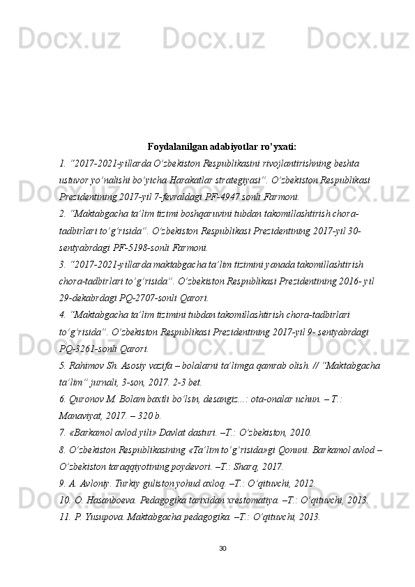 Foydalanilgan adabiyotlar ro’yxati:
1. “2017-2021-yillarda O’zbekiston Respublikasini rivojlantirishning beshta 
ustuvor yo’nalishi bo’yicha Harakatlar strategiyasi”. O’zbekiston Respublikasi 
Prezidentining 2017-yil 7-fevraldagi PF-4947 sonli Farmoni.
2. “Maktabgacha ta’lim tizimi boshqaruvini tubdan takomillashtirish chora- 
tadbirlari to’g’risida”. O’zbekiston Respublikasi Prezidentining 2017-yil 30- 
sentyabrdagi PF-5198-sonli Farmoni.
3. “2017-2021-yillarda maktabgacha ta’lim tizimini yanada takomillashtirish 
chora-tadbirlari to’g’risida”. O’zbekiston Respublikasi Prezidentining 2016- yil 
29-dekabrdagi PQ-2707-sonli Qarori.
4. “Maktabgacha ta’lim tizimini tubdan takomillashtirish chora-tadbirlari 
to’g’risida”. O’zbekiston Respublikasi Prezidentining 2017-yil 9- sentyabrdagi 
PQ-3261-sonli Qarori.
5. Rahimov Sh. Asosiy vazifa – bolalarni ta’limga qamrab olish. // “Maktabgacha 
ta’lim” jurnali, 3-son, 2017. 2-3 bet.
6. Quronov M. Bolam baxtli bo’lsin, desangiz...: ota-onalar uchun. – T.: 
Manaviyat, 2017. – 320 b.
7. «Barkamol avlod yili» Davlat dasturi. –T.: O’zbekiston, 2010.
8. O’zbekiston Respublikasining «Ta’lim to’g’risida»gi Qonuni. Barkamol avlod –
O’zbekiston taraqqiyotining poydevori. –T.: Sharq, 2017.
9. A. Avloniy. Turkiy guliston yohud axloq. –T.: O’qituvchi, 2012.
10. O. Hasanboeva. Pedagogika tarixidan xrestomatiya. –T.: O’qituvchi, 2013.
11. P. Yusupova. Maktabgacha pedagogika. –T.: O’qituvchi, 2013.
30 