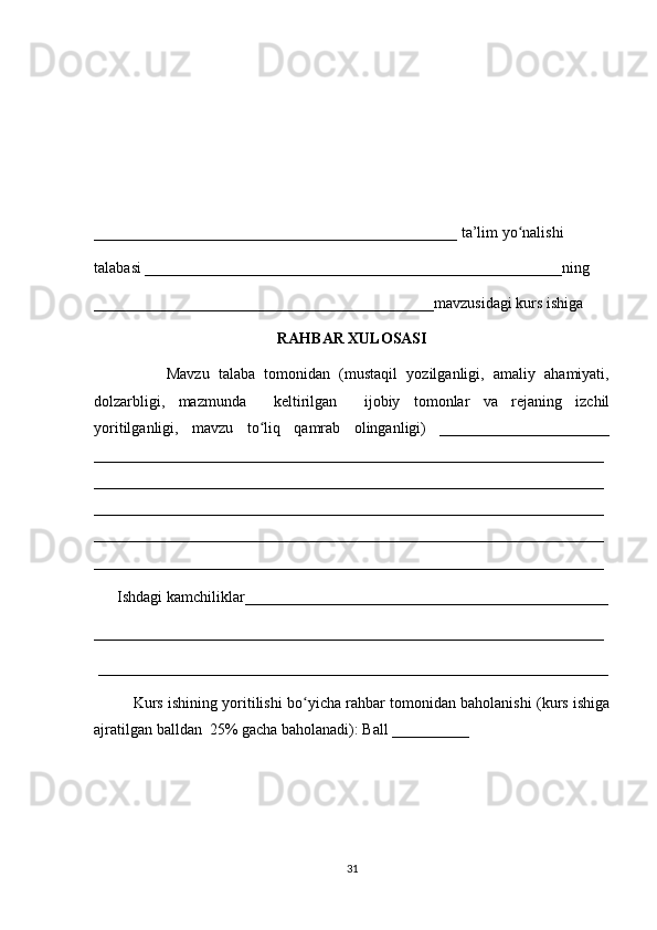 _______________________________________________ ta’lim yo nalishi ʻ
talabasi ______________________________________________________ning 
____________________________________________mavzusidagi kurs ishiga 
RAHBAR XULOSASI
                Mavzu   talaba   tomonidan   (mustaqil   yozilganligi,   amaliy   ahamiyati,
dolzarbligi,   mazmunda     keltirilgan     ijobiy   tomonlar   va   rejaning   izchil
yoritilganligi,   mavzu   to liq   qamrab   olinganligi)   ______________________	
ʻ
__________________________________________________________________
__________________________________________________________________
__________________________________________________________________
__________________________________________________________________
__________________________________________________________________
      Ishdagi kamchiliklar_______________________________________________
__________________________________________________________________
 __________________________________________________________________
Kurs ishining yoritilishi bo yicha rahbar tomonidan baholanishi (kurs ishiga	
ʻ
ajratilgan balldan  25% gacha baholanadi): Ball __________ 
31 