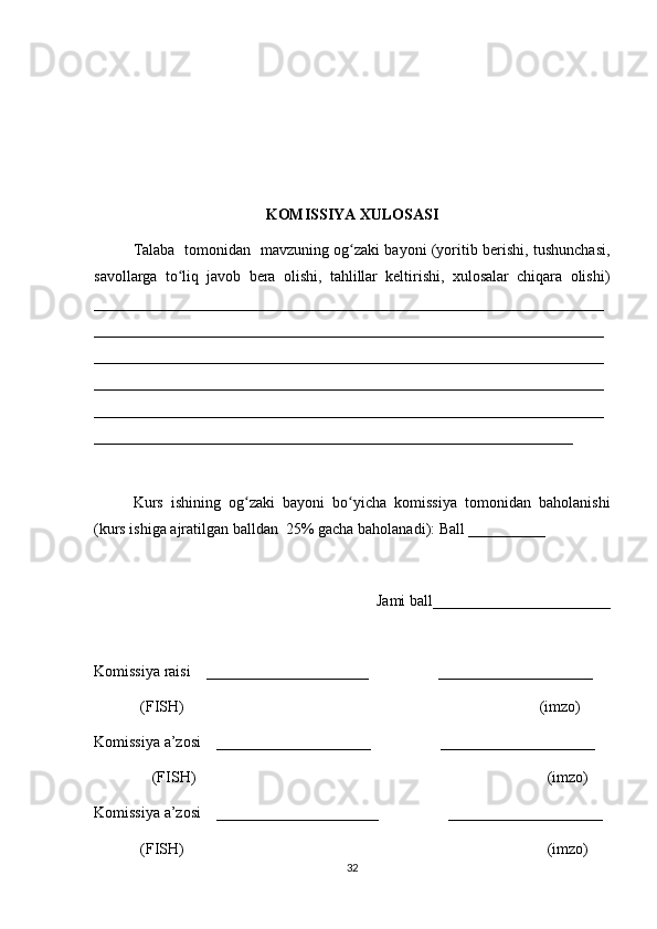 KOMISSIYA XULOSASI
Talaba   tomonidan   mavzuning og zaki bayoni (yoritib berishi, tushunchasi,ʻ
savollarga   to liq   javob   bera   olishi,   tahlillar   keltirishi,   xulosalar   chiqara   olishi)	
ʻ
__________________________________________________________________
__________________________________________________________________
__________________________________________________________________
__________________________________________________________________
__________________________________________________________________
______________________________________________________________
 
Kurs   ishining   og zaki   bayoni   bo yicha   komissiya   tomonidan   baholanishi	
ʻ ʻ
(kurs ishiga ajratilgan balldan  25% gacha baholanadi): Ball __________ 
Jami ball_______________________ 
Komissiya raisi    _____________________                  ____________________ 
            (FISH)                                                                                            (imzo) 
Komissiya a’zosi    ____________________                  ____________________ 
               (FISH)                                                                                           (imzo) 
Komissiya a’zosi    _____________________                  ____________________ 
            (FISH)                                                                                              (imzo)
32 