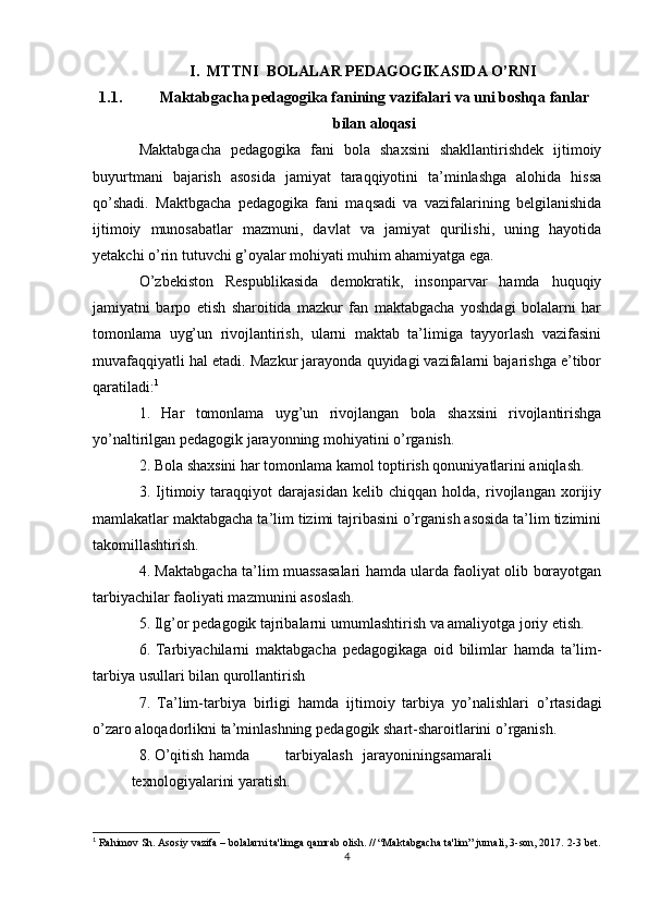 I.  MTTNI  BOLALAR PEDAGOGIKASIDA O’RNI
1.1. Maktabgacha   pedagogika   fanining   vazifalari va uni boshqa   fanlar
bilan   aloqasi
Maktabgacha   pedagogika   fani   bola   shaxsini   shakllantirishdek   ijtimoiy
buyurtmani   bajarish   asosida   jamiyat   taraqqiyotini   ta’minlashga   alohida   hissa
qo’shadi.   Maktbgacha   pedagogika   fani   maqsadi   va   vazifalarining   belgilanishida
ijtimoiy   munosabatlar   mazmuni,   davlat   va   jamiyat   qurilishi,   uning   hayotida
yetakchi o’rin tutuvchi g’oyalar mohiyati muhim ahamiyatga ega.
O’zbekiston   Respublikasida   demokratik,   insonparvar   hamda   huquqiy
jamiyatni   barpo   etish   sharoitida   mazkur   fan   maktabgacha   yoshdagi   bolalarni   har
tomonlama   uyg’un   rivojlantirish,   ularni   maktab   ta’limiga   tayyorlash   vazifasini
muvafaqqiyatli hal etadi. Mazkur jarayonda quyidagi vazifalarni bajarishga e’tibor
qaratiladi: 1
1.   Har   tomonlama   uyg’un   rivojlangan   bola   shaxsini   rivojlantirishga
yo’naltirilgan pedagogik jarayonning mohiyatini o’rganish.
2. Bola shaxsini har tomonlama kamol toptirish qonuniyatlarini aniqlash.
3.   Ijtimoiy   taraqqiyot   darajasidan   kelib   chiqqan   holda,   rivojlangan   xorijiy
mamlakatlar maktabgacha ta’lim tizimi tajribasini o’rganish asosida ta’lim tizimini
takomillashtirish.
4. Maktabgacha ta’lim muassasalari hamda ularda faoliyat olib borayotgan
tarbiyachilar faoliyati mazmunini asoslash.
5. Ilg’or   pedagogik   tajribalarni   umumlashtirish   va   amaliyotga   joriy   etish.
6. Tarbiyachilarni   maktabgacha   pedagogikaga   oid   bilimlar   hamda   ta’lim-
tarbiya   usullari   bilan   qurollantirish
7.   Ta’lim-tarbiya   birligi   hamda   ijtimoiy   tarbiya   yo’nalishlari   o’rtasidagi
o’zaro   aloqadorlikni   ta’minlashning   pedagogik   shart-sharoitlarini   o’rganish.
8. O’qitish hamda tarbiyalash jarayonining samarali
texnologiyalarini   yaratish.
1
  Rahimov Sh. Asosiy vazifa – bolalarni ta'limga qamrab olish. // “Maktabgacha ta'lim” jurnali, 3-son, 2017.  2-3  bet .
4