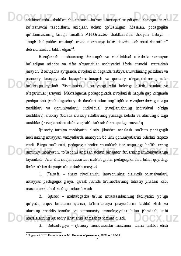 adabiyotlarda   shakllanish   atamasi   ba’zan   boshqarilmaydigan,   shaxsga   ta’sir
ko’rsatuvchi   tasodiflarni   aniqlash   uchun   qo’llanilgan.   Masalan,   pedagogika
qo’llanmasining   taniqli   muallifi   P.N.Gruzdev   shakllanishni   stixiyali   tarbiya   –
“ongli   faoliyatdan   mustaqil   tarzda   odamlarga   ta’sir   etuvchi   turli   shart-sharoitlar”
deb nomlashni   taklif   etgan” 4
.
Rivojlanish   –   shaxsning   fiziologik   va   intellektual   o’sishida   namoyon
bo’ladigan   miqdor   va   sifat   o’zgarishlar   mohiyatini   ifoda   etuvchi   murakkab
jarayon. Boshqacha aytganda, rivojlanish deganda tarbiyalanuvchining psixikasi va
jismoniy   taraqqiyotida   bosqichma-bosqich   va   qonuniy   o’zgarishlarning   sodir
bo’lishiga   aytiladi.   Rivojlanish   –   bu   yangi   sifat   holatiga   o’tish,   harakat   va
o’zgarishlar jarayoni. Maktabgacha pedagogikada rivojlanish haqida gap ketganda
yoshga   doir   (maktabgacha   yosh   davrlari   bilan   bog’liqlikda   rivojlanishning   o’ziga
xosliklari   va   qonuniyatlari),   individual   (rivojlanishning   individual   o’ziga
xosliklari), shaxsiy (bolada shaxsiy sifatlarning yuazaga kelishi va ularning o’ziga
xosliklari)   rivojlanishni alohida   ajratib   ko’rsatish maqsadga   muvofiq.
Ijtimoiy   tarbiya   mohiyatini   ilmiy   jihatdan   asoslash   ma’lum   pedagogik
hodisaning muayyan vaziyatlarda namoyon bo’lish qonuniyatlarini bilishni taqozo
etadi.   Bizga   ma’lumki,   pedagogik   hodisa   murakkab   tuzilmaga   ega   bo’lib,   uning
umumiy mohiyatini  to’laqonli anglash uchun bir  qator fanlarning imkoniyatlariga
tayaniladi. Ana shu nuqtai nazardan maktabgacha pedagogika fani bilan quyidagi
fanlar   o’rtasida yaqin   aloqadorlik   mavjud:
1. Falsafa   –   shaxs   rivojlanishi   jarayonining   dialektik   xususiyatlari,
muayyan   pedagogik   g’oya,   qarash   hamda   ta’limotlarning   falsafiy   jihatlari   kabi
masalalarni   tahlil etishga imkon   beradi.
2. Iqtisod   –   maktabgacha   ta’lim   muassasalarining   faoliyatini   yo’lga
qo’yish,   o’quv   binolarini   qurish,   ta’lim-tarbiya   jarayonlarini   tashkil   etish   va
ularning   moddiy-texnika   va   zamonaviy   texnologiyalar   bilan   jihozlash   kabi
masalalarning   iqtisodiy   jihatlarini   anglashga   xizmat qiladi.
3. Sotsiologiya   –   ijtimoiy   munosabatlar   mazmuni,   ularni   tashkil   etish
4
 Подласый   И.П.   Педагогика.   –   М.:   Высшее   образование,   2008.   –   Б.60-61.
7 