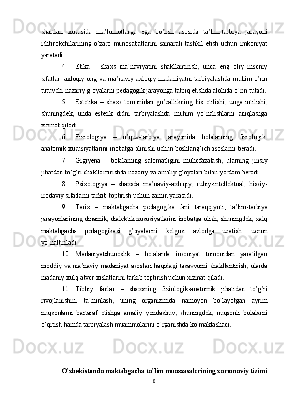 shartlari   xususida   ma’lumotlarga   ega   bo’lish   asosida   ta’lim-tarbiya   jarayoni
ishtirokchilarining   o’zaro   munosabatlarini   samarali   tashkil   etish   uchun   imkoniyat
yaratadi.
4. Etika   –   shaxs   ma’naviyatini   shakllantirish,   unda   eng   oliy   insoniy
sifatlar,   axloqiy ong va ma’naviy-axloqiy madaniyatni  tarbiyalashda muhim o’rin
tutuvchi   nazariy   g’oyalarni   pedagogik jarayonga   tatbiq etishda   alohida   o’rin   tutadi.
5. Estetika   –   shaxs   tomonidan   go’zallikning   his   etilishi,   unga   intilishi,
shuningdek,   unda   estetik   didni   tarbiyalashda   muhim   yo’nalishlarni   aniqlashga
xizmat qiladi.
6. Fiziologiya   –   o’quv-tarbiya   jarayonida   bolalarning   fiziologik,
anatomik   xususiyatlarini   inobatga   olinishi   uchun   boshlang’ich asoslarni   beradi.
7. Gigiyena   –   bolalarning   salomatligini   muhofazalash,   ularning   jinsiy
jihatdan   to’g’ri   shakllantirishda   nazariy   va   amaliy   g’oyalari   bilan yordam   beradi.
8. Psixologiya   –   shaxsda   ma’naviy-axloqiy,   ruhiy-intellektual,   hissiy-
irodaviy   sifatlarni   tarkib   toptirish uchun   zamin yaratadi.
9. Tarix   –   maktabgacha   pedagogika   fani   taraqqiyoti,   ta’lim-tarbiya
jarayonlarining dinamik, dialektik xususiyatlarini inobatga olish, shuningdek, xalq
maktabgacha   pedagogikasi   g’oyalarini   kelgusi   avlodga   uzatish   uchun
yo’naltiriladi.
10. Madaniyatshunoslik   –   bolalarda   insoniyat   tomonidan   yaratilgan
moddiy   va ma’naviy madaniyat asoslari  haqidagi tasavvurni shakllantirish, ularda
madaniy   xulq-atvor   xislatlarini   tarkib   toptirish uchun xizmat   qiladi.
11. Tibbiy   fanlar   –   shaxsning   fiziologik-anatomik   jihatidan   to’g’ri
rivojlanishini   ta’minlash,   uning   organizmida   namoyon   bo’layotgan   ayrim
nuqsonlarni   bartaraf   etishga   amaliy   yondashuv,   shuningdek,   nuqsonli   bolalarni
o’qitish   hamda   tarbiyalash muammolarini   o’rganishda   ko’maklashadi.
O’zbekistonda maktabgacha ta’lim muassasalarining zamonaviy tizimi
8 