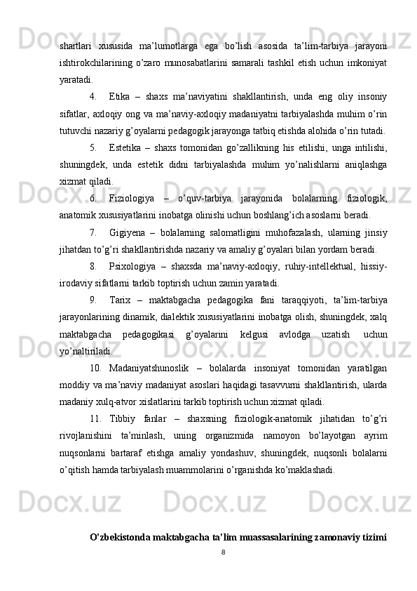 shartlari   xususida   ma’lumotlarga   ega   bo’lish   asosida   ta’lim-tarbiya   jarayoni
ishtirokchilarining   o’zaro   munosabatlarini   samarali   tashkil   etish   uchun   imkoniyat
yaratadi.
4. Etika   –   shaxs   ma’naviyatini   shakllantirish,   unda   eng   oliy   insoniy
sifatlar,   axloqiy ong va ma’naviy-axloqiy madaniyatni  tarbiyalashda muhim o’rin
tutuvchi   nazariy   g’oyalarni   pedagogik jarayonga   tatbiq etishda   alohida   o’rin   tutadi.
5. Estetika   –   shaxs   tomonidan   go’zallikning   his   etilishi,   unga   intilishi,
shuningdek,   unda   estetik   didni   tarbiyalashda   muhim   yo’nalishlarni   aniqlashga
xizmat qiladi.
6. Fiziologiya   –   o’quv-tarbiya   jarayonida   bolalarning   fiziologik,
anatomik   xususiyatlarini   inobatga   olinishi   uchun   boshlang’ich asoslarni   beradi.
7. Gigiyena   –   bolalarning   salomatligini   muhofazalash,   ularning   jinsiy
jihatdan   to’g’ri   shakllantirishda   nazariy   va   amaliy   g’oyalari   bilan yordam   beradi.
8. Psixologiya   –   shaxsda   ma’naviy-axloqiy,   ruhiy-intellektual,   hissiy-
irodaviy   sifatlarni   tarkib   toptirish uchun   zamin yaratadi.
9. Tarix   –   maktabgacha   pedagogika   fani   taraqqiyoti,   ta’lim-tarbiya
jarayonlarining dinamik, dialektik xususiyatlarini inobatga olish, shuningdek, xalq
maktabgacha   pedagogikasi   g’oyalarini   kelgusi   avlodga   uzatish   uchun
yo’naltiriladi.
10. Madaniyatshunoslik   –   bolalarda   insoniyat   tomonidan   yaratilgan
moddiy   va ma’naviy madaniyat asoslari  haqidagi tasavvurni shakllantirish, ularda
madaniy   xulq-atvor   xislatlarini   tarkib   toptirish uchun xizmat   qiladi.
11. Tibbiy   fanlar   –   shaxsning   fiziologik-anatomik   jihatidan   to’g’ri
rivojlanishini   ta’minlash,   uning   organizmida   namoyon   bo’layotgan   ayrim
nuqsonlarni   bartaraf   etishga   amaliy   yondashuv,   shuningdek,   nuqsonli   bolalarni
o’qitish   hamda   tarbiyalash muammolarini   o’rganishda   ko’maklashadi.
O’zbekistonda maktabgacha ta’lim muassasalarining zamonaviy tizimi
8