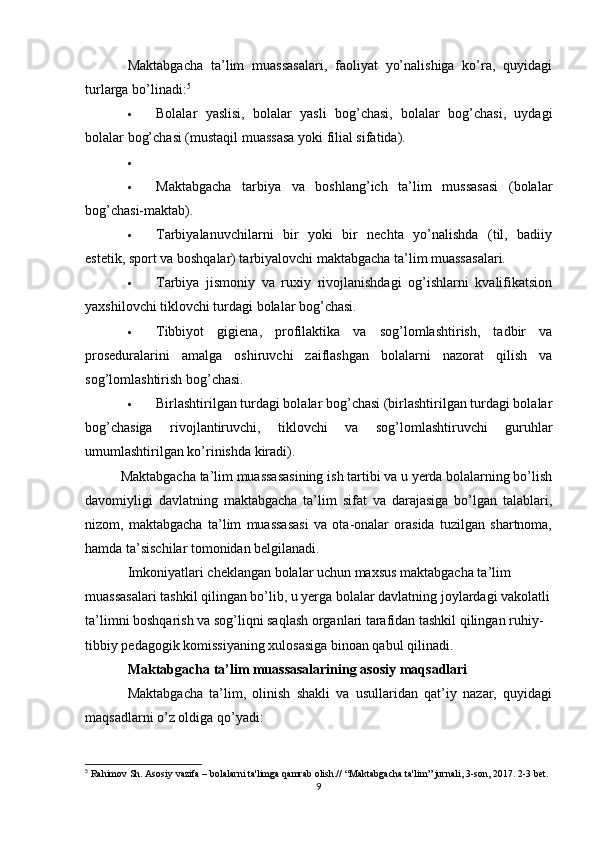 Maktabgacha   ta’lim   muassasalari,   faoliyat   yo’nalishiga   ko’ra,   quyidagi
turlarga bo’linadi: 5
 Bolalar   yaslisi,   bolalar   yasli   bog’chasi,   bolalar   bog’chasi,   uydagi
bolalar bog’chasi (mustaqil muassasa yoki filial sifatida).
 Maktabgacha   tarbiya   va   boshlang’ich   ta’lim   mussasasi   (bolalar
bog’chasi-maktab).
 Tarbiyalanuvchilarni   bir   yoki   bir   nechta   yo’nalishda   (til,   badiiy
estetik, sport va boshqalar) tarbiyalovchi maktabgacha ta’lim muassasalari.
 Tarbiya   jismoniy   va   ruxiy   rivojlanishdagi   og’ishlarni   kvalifikatsion
yaxshilovchi tiklovchi turdagi bolalar bog’chasi.
 Tibbiyot   gigiena,   profilaktika   va   sog’lomlashtirish,   tadbir   va
proseduralarini   amalga   oshiruvchi   zaiflashgan   bolalarni   nazorat   qilish   va
sog’lomlashtirish bog’chasi.
 Birlashtirilgan turdagi bolalar bog’chasi (birlashtirilgan turdagi bolalar
bog’chasiga   rivojlantiruvchi,   tiklovchi   va   sog’lomlashtiruvchi   guruhlar
umumlashtirilgan ko’rinishda kiradi).
  Maktabgacha ta’lim muassasasining ish tartibi va u yerda bolalarning bo’lish
davomiyligi   davlatning   maktabgacha   ta’lim   sifat   va   darajasiga   bo’lgan   talablari,
nizom,   maktabgacha   ta’lim   muassasasi   va   ota-onalar   orasida   tuzilgan   shartnoma,
hamda ta’sischilar tomonidan belgilanadi.
Imkoniyatlari cheklangan bolalar uchun maxsus maktabgacha ta’lim 
muassasalari tashkil qilingan bo’lib, u yerga bolalar davlatning joylardagi vakolatli
ta’limni boshqarish va sog’liqni saqlash organlari tarafidan tashkil qilingan ruhiy-
tibbiy pedagogik komissiyaning xulosasiga binoan qabul qilinadi.
Maktabgacha ta’lim muassasalarining asosiy maqsadlari
Maktabgacha   ta’lim,   olinish   shakli   va   usullaridan   qat’iy   nazar,   quyidagi
maqsadlarni o’z oldiga qo’yadi:
5
  Rahimov Sh. Asosiy vazifa – bolalarni ta'limga qamrab olish.// “Maktabgacha ta'lim” jurnali, 3-son, 2017. 2-3 bet.
9