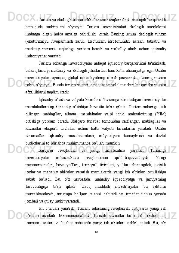 Turizm va ekologik barqarorlik: Turizm rivojlanishida ekologik barqarorlik
ham   juda   muhim   rol   o’ynaydi.   Turizm   investitsiyalari   ekologik   masalalarni
inobatga   olgan   holda   amalga   oshirilishi   kerak.   Buning   uchun   ekologik   turizm
(ekoturizm)ni   rivojlantirish   zarur.   Ekoturizm   atrof-muhitni   asrash,   tabiatni   va
madaniy   merosni   saqlashga   yordam   beradi   va   mahalliy   aholi   uchun   iqtisodiy
imkoniyatlar yaratadi.
Turizm   sohasiga   investitsiyalar   nafaqat   iqtisodiy   barqarorlikni   ta'minlash,
balki ijtimoiy, madaniy va ekologik jihatlardan ham katta ahamiyatga ega. Ushbu
investitsiyalar,   ayniqsa,   global   iqtisodiyotning   o’sish   jarayonida   o’zining   muhim
rolini o’ynaydi. Bunda turizm sektori, davlatlar va xalqlar uchun bir qancha muhim
afzalliklarni taqdim etadi:
Iqtisodiy o’sish va valyuta kirimlari :   Turizmga kiritiladigan investitsiyalar
mamlakatlarning   iqtisodiy   o’sishiga   bevosita   ta'sir   qiladi.   Turizm   sohasiga   jalb
qilingan   mablag’lar,   albatta,   mamlakatlar   yalpi   ichki   mahsulotining   (YIM)
ortishiga   yordam   beradi.   Xalqaro   turistlar   tomonidan   sarflangan   mablag’lar   va
xizmatlar   eksporti   davlatlar   uchun   katta   valyuta   kirimlarini   yaratadi.   Ushbu
daromadlar   iqtisodiy   mustahkamlash,   inflyatsiyani   kamaytirish   va   davlat
budjetlarini to’ldirishda muhim manba bo’lishi mumkin.
Barqaror   rivojlanish   va   yangi   infratuzilma   yaratish :   Turizmga
investitsiyalar   infrastruktura   rivojlanishini   qo’llab-quvvatlaydi.   Yangi
mehmonxonalar,   havo   yo’llari,   temiryo’l   tizimlari,   yo’llar,   shuningdek,   turistik
joylar   va   madaniy   obidalar   yaratish   mamlakatda   yangi   ish   o’rinlari   ochilishiga
sabab   bo’ladi.   Bu,   o’z   navbatida,   mahalliy   iqtisodiyotga   va   jamiyatning
farovonligiga   ta'sir   qiladi.   Uzoq   muddatli   investitsiyalar   bu   sektorni
mustahkamlaydi,   turizmga   bo’lgan   talabni   oshiradi   va   turistlar   uchun   yanada
jozibali va qulay muhit yaratadi.
Ish   o’rinlari   yaratish :   Turizm   sohasining   rivojlanishi   natijasida   yangi   ish
o’rinlari   ochiladi.   Mehmonxonalarda,   turistik   xizmatlar   ko’rsatish,   restoranlar,
transport   sektori   va   boshqa   sohalarda   yangi   ish   o’rinlari   tashkil   etiladi.   Bu,   o’z
10 