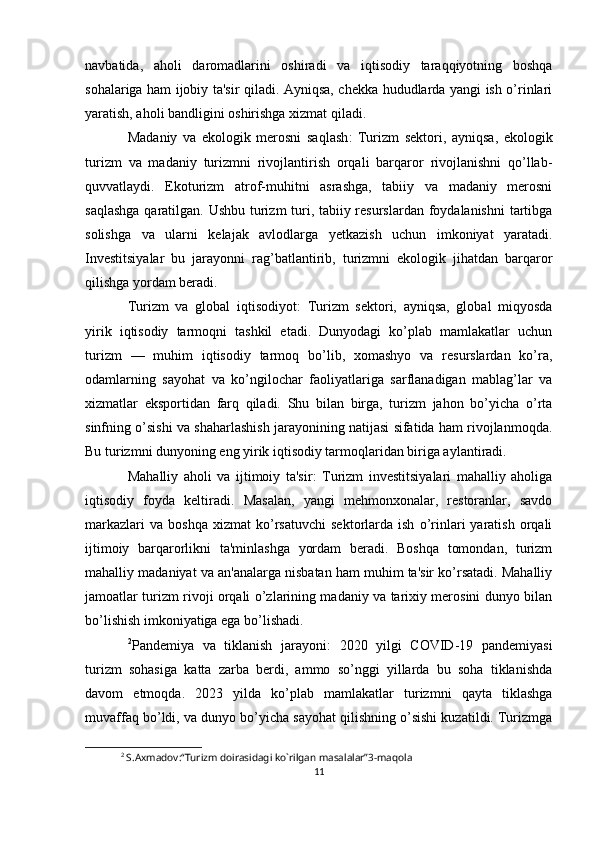 navbatida,   aholi   daromadlarini   oshiradi   va   iqtisodiy   taraqqiyotning   boshqa
sohalariga ham ijobiy ta'sir qiladi. Ayniqsa, chekka hududlarda yangi ish o’rinlari
yaratish, aholi bandligini oshirishga xizmat qiladi.
Madaniy   va   ekologik   merosni   saqlash :   Turizm   sektori,   ayniqsa,   ekologik
turizm   va   madaniy   turizmni   rivojlantirish   orqali   barqaror   rivojlanishni   qo’llab-
quvvatlaydi.   Ekoturizm   atrof-muhitni   asrashga,   tabiiy   va   madaniy   merosni
saqlashga  qaratilgan. Ushbu turizm  turi, tabiiy resurslardan foydalanishni  tartibga
solishga   va   ularni   kelajak   avlodlarga   yetkazish   uchun   imkoniyat   yaratadi.
Investitsiyalar   bu   jarayonni   rag’batlantirib,   turizmni   ekologik   jihatdan   barqaror
qilishga yordam beradi.
Turizm   va   global   iqtisodiyot :   Turizm   sektori,   ayniqsa,   global   miqyosda
yirik   iqtisodiy   tarmoqni   tashkil   etadi.   Dunyodagi   ko’plab   mamlakatlar   uchun
turizm   —   muhim   iqtisodiy   tarmoq   bo’lib,   xomashyo   va   resurslardan   ko’ra,
odamlarning   sayohat   va   ko’ngilochar   faoliyatlariga   sarflanadigan   mablag’lar   va
xizmatlar   eksportidan   farq   qiladi.   Shu   bilan   birga,   turizm   jahon   bo’yicha   o’rta
sinfning o’sishi va shaharlashish jarayonining natijasi sifatida ham rivojlanmoqda.
Bu turizmni dunyoning eng yirik iqtisodiy tarmoqlaridan biriga aylantiradi.
Mahalliy   aholi   va   ijtimoiy   ta'sir :   Turizm   investitsiyalari   mahalliy   aholiga
iqtisodiy   foyda   keltiradi.   Masalan,   yangi   mehmonxonalar,   restoranlar,   savdo
markazlari   va   boshqa   xizmat   ko’rsatuvchi   sektorlarda   ish   o’rinlari   yaratish   orqali
ijtimoiy   barqarorlikni   ta'minlashga   yordam   beradi.   Boshqa   tomondan,   turizm
mahalliy madaniyat va an'analarga nisbatan ham muhim ta'sir ko’rsatadi. Mahalliy
jamoatlar turizm rivoji orqali o’zlarining madaniy va tarixiy merosini dunyo bilan
bo’lishish imkoniyatiga ega bo’lishadi.
2
Pandemiya   va   tiklanish   jarayoni :   2020   yilgi   COVID-19   pandemiyasi
turizm   sohasiga   katta   zarba   berdi,   ammo   so’nggi   yillarda   bu   soha   tiklanishda
davom   etmoqda.   2023   yilda   ko’plab   mamlakatlar   turizmni   qayta   tiklashga
muvaffaq bo’ldi, va dunyo bo’yicha sayohat qilishning o’sishi kuzatildi. Turizmga
2
 S.Axmadov:“Turizm doirasidagi ko`rilgan masalalar”3-maqola 
11 